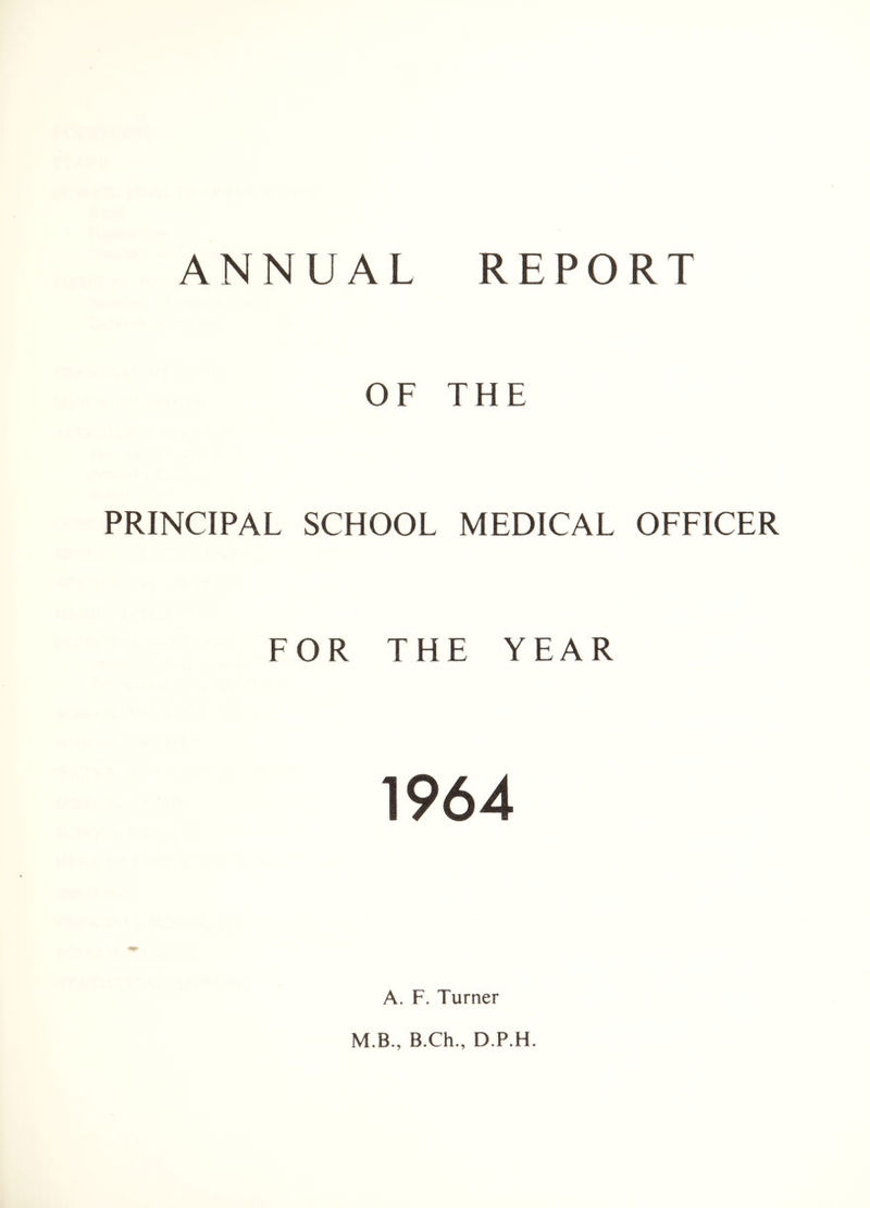 ANNUAL REPORT OF THE PRINCIPAL SCHOOL MEDICAL OFFICER FOR THE YEAR 1964 A. F. Turner M.B., B.Ch., D.P.H.