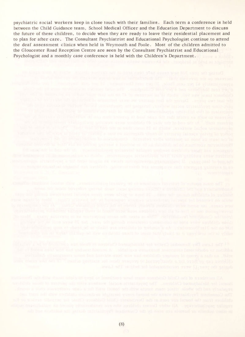 psychiatric social workers keep in close touch with their families. Each term a conference is held between the Child Guidance team, School Medical Officer and the Education Department to discuss the future of these children, to decide when they are ready to leave their residential placement and to plan for after care. The Consultant Psychiatrist and Educational Psychologist continue to attend the deaf assessment clinics when held in Weymouth and Poole. Most of the children admitted to the Gloucester Road Reception Centre are seen by the Consultant Psychiatrist and Educational Psychologist and a monthly case conference is held with the Children's Department.