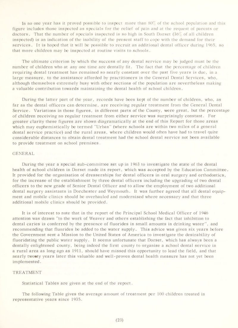 In no one year has it proved possible to inspect more than 80% of tlie school population and this figure includes those inspected as specials for the relief of pain and at the request of parents or doctors. That the number of specials inspected is so high in South Dorset (36% of all children inspected) is an indication of the inability of the present staff to cope with the demand for their services. It is hoped that it will be |x>ssible to recruit an additional dental officer during 1965, so that more children may be inspected at routine visits to schools. The ultimate criterion by which the success of any dental service may be judged must be the number of children who at any one time are dentally fit. The fact that the percentage of children requiring dental treatment has remained so nearly constant over the past five years is due, in a large measure, to the assistance afforded by practitioners in the General Dental Services, who, although themselves extremely busy with other sections of the population are nevertheless making a valuable contribution towards maintaining the dental health of school children. During the latter part of the year, records have been kept of the number of children, who, as far as the dental officers can determine, are receiving regular treatment from the General Dental Service. Variations in these figures, in different parts of the Gounty, were great, but the percentage of children receiving no regular treatment from either service was surprisingly constant. For greater clarity these figures are shown diagramatically at the end of this Report for those areas which may euphemistically be termed Urban (where schools are within two miles of a general dental service practice) and the rural areas, where children would often have had to travel quite considerable distances to obtain dental treatment had the school dental service not been available to provide treatment on school premises. GENERAL During the year a special sub-committee set up in 1963 to investigate the state of the dental health of school children in Dorset made its report, which was accepted by the Education Gommittee. It provided for the organisation of dresserships for dental officers in oral surgery and orthodontics, for the increase of the establishment by three dental officers including the upgrading of two dental officers to the new grade of Senior Dental Officer and to allow the employment of two additional dental surgery assistants in Dorchester and Weymouth. It was further agreed that all dental equip- ment and mobile clinics should be overhauled and modernised where necessary and that three additional mobile clinics should be provided. It is of interest to note that in the report of the Principal School Medical Officer of 1946 attention was drawn to the work of Weaver and others establishing the fact that inhibition to dental caries is conferred by the presence of fluorides in small amounts in drinking water, and recommending that fluorides be added to the water supply. This advice was given six years tefore the Government sent a Mission to the United States of America to investigate the desirability of fluoridating the public water supply. It seems unfortunate that Dorset, which has always been a dentally enlightened county, being indeed the first county to organise a school dental service in a rural area as long ago as 1911, should have missed this opportunity to lead the field, and that nearly twenty years later this valuable and well-proven dental health measure has not yet been implemented. TREATMENT Statistical Tables are given at the end of the report. The following Table gives the average amount of treatment per 100 children treated in representative years since 1935.