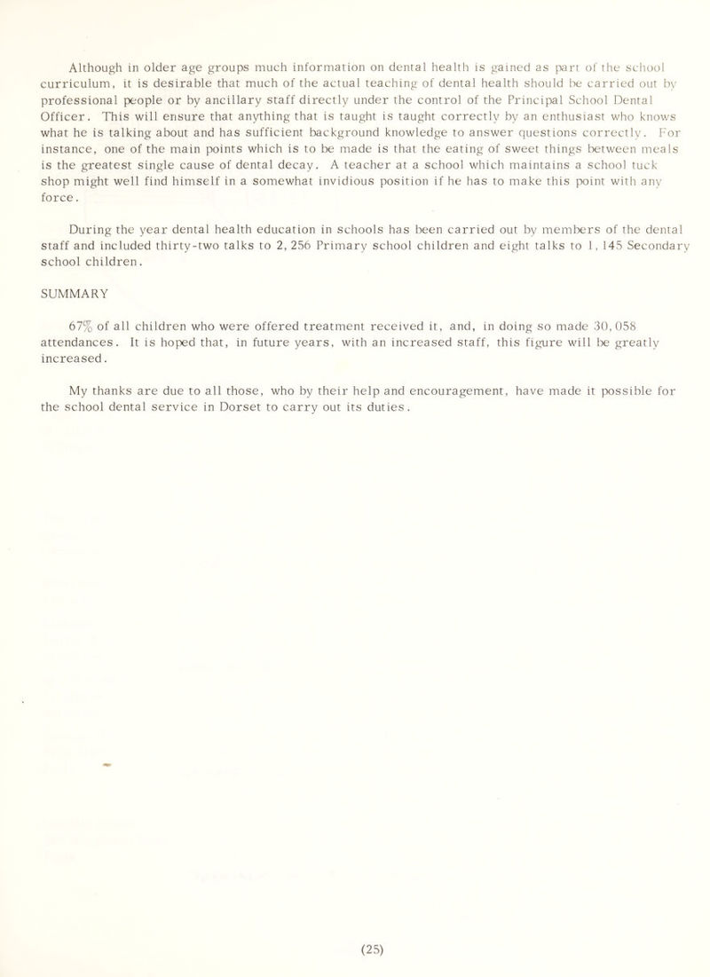 Although in older age groups much information on dental health is gained as part of the school curriculum, it is desirable that much of the actual teaching of dental health should be carried out bv professional people or by ancillary staff directly under the control of the Principal School Dental Officer. This will ensure that anything that is taught is taught correctly by an enthusiast who knows what he is talking about and has sufficient background knowledge to answer questions correctly. For instance, one of the main points which is to be made is that the eating of sweet things between meals is the greatest single cause of dental decay. A teacher at a school which maintains a school tuck shop might well find himself in a somewhat invidious position if he has to make this point with any force. During the year dental health education in schools has been carried out by members of the dental staff and included thirty-two talks to 2, 256 Primary school children and eight talks to 1, 145 Secondary school children. SUMMARY 67% of all children who were offered treatment received it, and, in doing so made 30, 058 attendances. It is hoped that, in future years, with an increased staff, this figure will be greatly increased. My thanks are due to all those, who by their help and encouragement, have made it possible for the school dental service in Dorset to carry out its duties .
