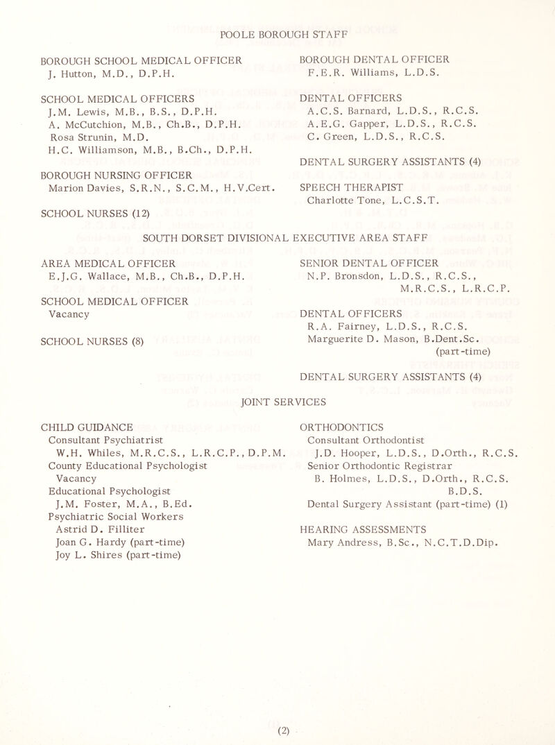 POOLE BOROUGH STAFF BOROUGH SGHOOL MEDIGAL OFFIGER BOROUGH DENTAL OFFIGER J. Hutton, M.D., D.P.H. F.E.R. Williams, L.D.S. SGHOOL MEDICAL OFFICERS J.M. Lewis, M.B., B.S., D.P.H. A. McCutchion, M.B., Ch.B., D.P.H. Rosa Strunin, M.D. H.C. Williamson, M.B., B.Ch., D.P.H. BOROUGH NURSING OFFICER Marion Davies, S.R.N., S.C.M., H.V.Cert. SCHOOL NURSES (12) DENTAL OFFICERS A.C.S. Barnard, L.D.S., R.C.S. A.E.G. Capper, L.D.S., R.C.S. C. Green, L.D.S., R.C.S. DENTAL SURGERY ASSISTANTS (4) SPEECH THERAPIST Charlotte Tone, L. C. S. T. SOUTH DORSET DIVISIONAL EXECUTIVE AREA STAFF AREA MEDICAL OFFICER SENIOR DENTAL OFFICER EJ.G. Wallace, M.B., Ch.B., D.P.H. N.P. Bronsdon, L.D.S., R.C.S., M.R.C.S., L.R.C.P. SCHOOL MEDICAL OFFICER Vacancy DENTAL OFFICERS R.A. Fairney, L.D.S., R.C.S. SCHOOL NURSES (8) Marguerite D. Mason, B.Dent.Sc. (part -time) DENTAL SURGERY ASSISTANTS (4) JOINT SERVICES ORTHODONTICS Consultant Orthodontist J.D. Hooper, L.D.S., D.Orth., R.C.S. Senior Orthodontic Registrar B. Holmes, L.D.S., D.Orth., R.C.S. B.D. S. Dental Surgery Assistant (part-time) (1) HEARING ASSESSMENTS Mary Andress, B.Sc., N.C.T.D.Dip. CHILD GUIDANCE Consultant Psychiatrist W.H. Whiles, M.R.C.S., L.R.C.P. , D.P.M. County Educational Psychologist Vacancy Educational Psychologist J.M. Foster, M.A., B.Ed. Psychiatric Social Workers Astrid D. Filliter Joan G. Hardy (part-time) Joy L. Shires (part-time)