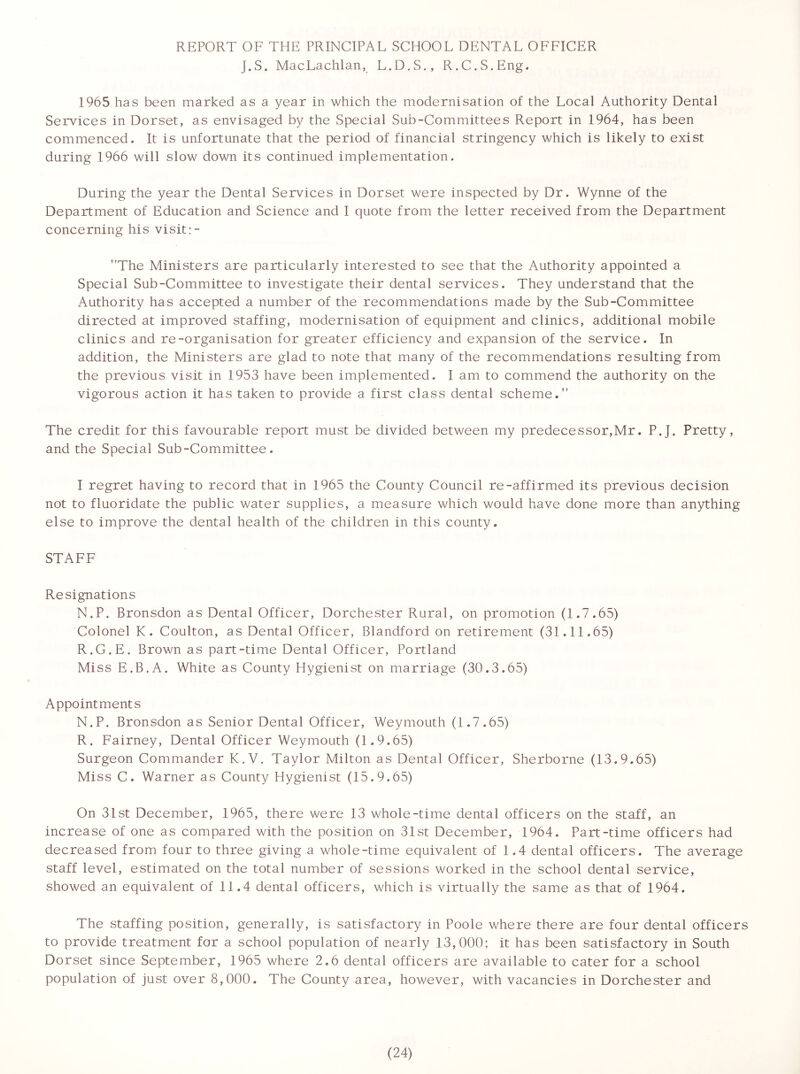 REPORT OF THE PRINCIPAL SCHOOL DENTAL OFFICER J.S. MacLachlan, L.D.S., R.C.S.Eng. 1965 has been marked as a year in which the modernisation of the Local Authority Dental Services in Dorset, as envisaged by the Special Sub-Committees Report in 1964, has been commenced. It is unfortunate that the period of financial stringency which is likely to exist during 1966 will slow down its continued implementation. During the year the Dental Services in Dorset were inspected by Dr. Wynne of the Department of Education and Science and I quote from the letter received from the Department concerning his visit The Ministers are particularly interested to see that the Authority appointed a Special Sub-Committee to investigate their dental services. They understand that the Authority has accepted a number of the recommendations made by the Sub-Committee directed at improved staffing, modernisation of equipment and clinics, additional mobile clinics and re-organisation for greater efficiency and expansion of the service. In addition, the Ministers are glad to note that many of the recommendations resulting from the previous visit in 1953 have been implemented. I am to commend the authority on the vigorous action it has taken to provide a first class dental scheme.” The credit for this favourable report must be divided between my predecessor,Mr. P.J. Pretty, and the Special Sub-Committee. I regret having to record that in 1965 the County Council re-affirmed its previous decision not to fluoridate the public water supplies, a measure which would have done more than anything else to improve the dental health of the children in this county. STAFF Resignations N.P. Bronsdon as Dental Officer, Dorchester Rural, on promotion (1.7.65) Colonel K. Coulton, as Dental Officer, Blandford on retirement (31.11.65) R.G.E. Brown as part-time Dental Officer, Portland Miss E.B.A. White as County Hygienist on marriage (30.3.65) Appointments N.P. Bronsdon as Senior Dental Officer, Weymouth (1.7.65) R. Fairney, Dental Officer Weymouth (1.9.65) Surgeon Commander K.V. Taylor Milton as Dental Officer, Sherborne (13.9.65) Miss C. Warner as County Hygienist (15.9.65) On 31st December, 1965, there were 13 whole-time dental officers on the staff, an increase of one as compared with the position on 31st December, 1964. Part-time officers had decreased from four to three giving a whole-time equivalent of 1.4 dental officers. The average staff level, estimated on the total number of sessions worked in the school dental service, showed an equivalent of 11.4 dental officers, which is virtually the same as that of 1964. The staffing position, generally, is satisfactory in Poole where there are four dental officers to provide treatment for a school population of nearly 13,000; it has been satisfactory in South Dorset since September, 1965 where 2.6 dental officers are available to cater for a school population of just over 8,000. The County area, however, with vacancies in Dorchester and