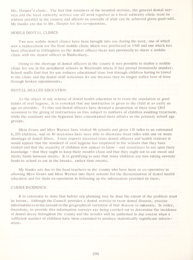 Mr. Hooper’s clinic. The fact that members of the hospital service, the general dental ser- vice and the local authority service can all work together in a local authority clinic must be without parallel in the country and affords an example of what can be achieved given good-will. My thanks are due to Mr. Hooper for his co-operation. MOBILE DENTAL CLINICS Two new mobile dental clinics have been brought into use during the year, one of which was a replacement for the first mobile clinic which was purchased in 1948 and one which has been allocated to Gillingham as the deatal officer there had previously to share a mobile clinic with the dental officer in Shaftesbury. Owing to the shortage of dental officers in the county it was possible to deploy a mobile clinic for use in the peripheral schools in Weymouth where it has proved immensely popular. School staffs find that its use reduces educational time lost through children having to travel to the clinic and the dental staff welcomes its use because they no longer suffer loss of time through broken appointments. DENTAL HEALTH EDUCATION As the object of any scheme of dental health education is to train the population in good habits of oral hygiene, it is essential that any instruction is given to the child at as early an age as possible. To this end dental officers have devoted a proportion of their time (303 sessions) to the giving of instructions on this subject to mothers of children awaiting treatment, while the auxiliary and the hygienist have concentrated their efforts on the primary school age groups. Miss Evans and Miss Warner have visited 96 schools and given 130 talks to an estimated 6, 225 children, and on 40 occasions have been able to illustrate their talks with one or more showings of dental films. From reports received from dental officers and health visitors it would appear that the standard of oral hygiene has improved in the schools that they have visited and that the majority of children now appear to know - and sometimes to act upon their knowledge - that they ought to keep their mouths clean and that they ought not to eat sweet and sticky foods between meals. It is gratifying to note that many children are now taking savoury foods to school to eat in the breaks, rather than sweets. My thanks are due to the head teachers in the county who have been so co-operative in allowing Miss Evans and Miss Warner into their schools for the dissemination of dental health education and for their co-operation in following up the information provided by them. CARIES INCIDENCE It is axiomatic to state that before any planning may be done the extent of the problem must be known. Although the Council provides a dental service to treat dental disease, precise information as to the amount or the geographical variation of that disease is unknown. In order, therefore, to provide this information surveys are being carried out to determine the incidence of dental decay throughout the county and the results will be published in due course when a sufficient number of children have been examined to produce statistically significant inform- ation.