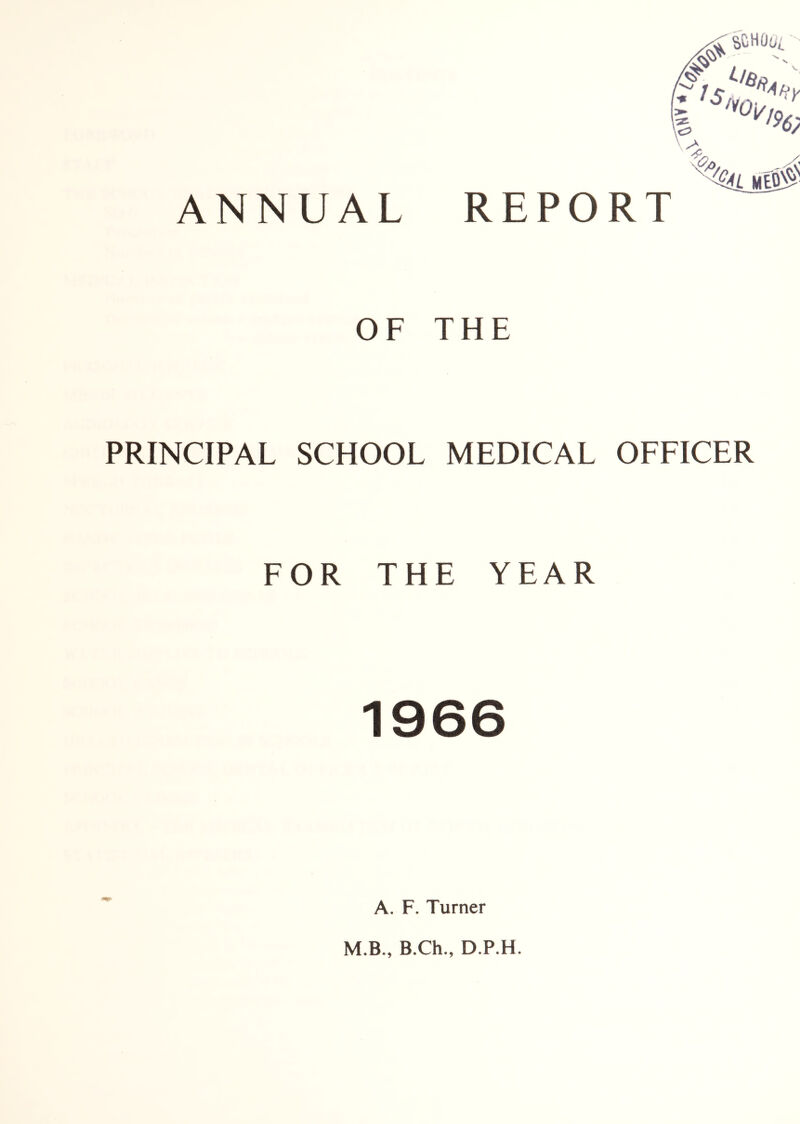 ANNUAL REPORT OF THE PRINCIPAL SCHOOL MEDICAL OFFICER FOR THE YEAR 1966 A. F. Turner M.B., B.Ch., D.P.H.