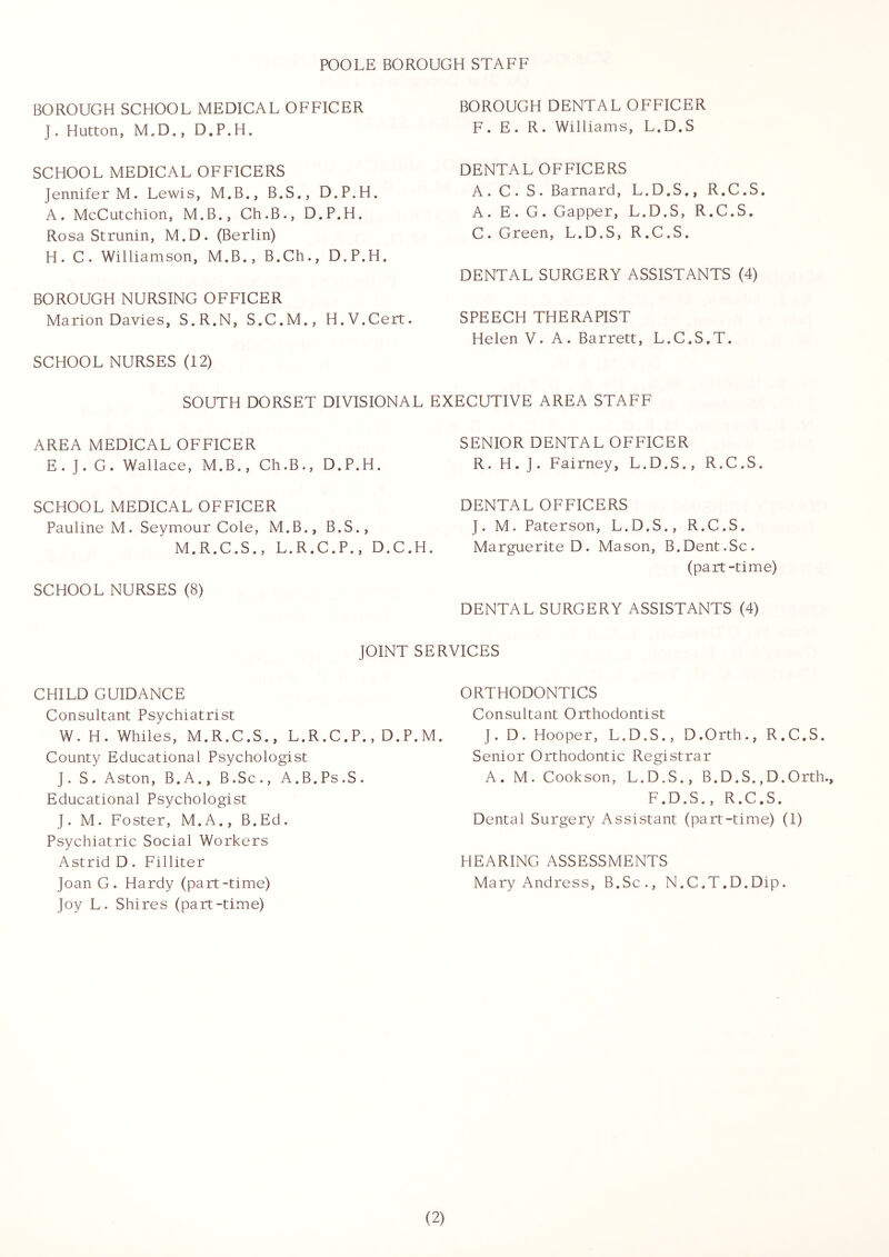 POOLE BOROUGH STAFF BOROUGH SCHOOL MEDICAL OFFICER J. Hutton, M,D., D.P.H. SCHOOL MEDICAL OFFICERS Jennifer M. Lewis, M.B., B.S., D.P.H. A. McCutchion, M.B., Ch.B., D.P.H. Rosa Strunin, M.D. (Berlin) H. C. Williamson, M.B., B.Ch., D.P.H. BOROUGH NURSING OFFICER Marion Davies, S.R.N, S.C.M., H.V.Cert. SCHOOL NURSES (12) BOROUGH DENTAL OFFICER F. E. R. Williams, L.D.S DENTAL OFFICERS A. C. S. Barnard, L.D.S., R.C.S. A. E. G. Capper, L.D.S, R.C.S. C. Green, L.D.S, R.C.S. DENTAL SURGERY ASSISTANTS (4) SPEECH THERAPIST Helen V. A. Barrett, L.C.S.T. SOUTH DORSET DIVISIONAL EXECUTIVE AREA STAFF AREA MEDICAL OFFICER E. ]. G. Wallace, M.B., Ch.B., D.P.H. SENIOR DENTAL OFFICER R. H. ]. Fairney, L.D.S., R.C.S. SCHOOL MEDICAL OFFICER Pauline M. Seymour Cole, M.B., B.S., M.R.C.S., L.R.C.P., D.C.H. SCHOOL NURSES (8) DENTAL OFFICERS J. M. Paterson, L.D.S., R.C.S. Marguerite D. Mason, B.Dent.Sc. (part-time) DENTAL SURGERY ASSISTANTS (4) JOINT SERVICES CHILD GUIDANCE Consultant Psychiatrist W. H. Whiles, M.R.C.S., L.R.C.P., D.P.M. County Educational Psychologist J. S. Aston, B.A., B.Sc., A.B.Ps.S. Educational Psychologist J. M. Foster, M.A., B.Ed. Psychiatric Social Workers Astrid D. Filliter Joan G. Hardy (part-time) Joy L. Shires (part-time) ORTHODONTICS Consultant Orthodontist J. D. Hooper, L.D.S., D.Orth., R.C.S. Senior Orthodontic Registrar A. M. Cookson, L.D.S., B.D.S., D.Orth. F.D.S., R.C.S. Dental Surgery Assistant (part-time) (1) HEARING ASSESSMENTS Mary Andress, B.Sc., N.C.T.D.Dip.