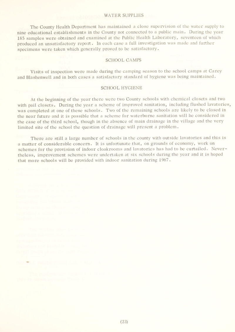 WATER SUPPLIES The County Health Department has maintained a close supervision of the water supply to nine educational establishments in the County not connected to a public main. During the year 185 samples were obtained and examined at the Public Health Laboratory, seventeen of which produced an unsatisfactory report. In each case a full investigation was made and further specimens were taken which generally proved to be satisfactory. SCHOOL CAMPS Visits of inspection were made during the camping season to the school camps at Carey and Blashenwell and in both cases a satisfactory standard of hygiene was being maintained. SCHOOL HYGIENE At the beginning of the year there were two County schools with chemical closets and two with pail closets. During the year a scheme of improved sanitation, including flushed lavatories, was completed at one of these schools. Two of the remaining schools are likely to be closed in the near future and it is possible that a scheme for waterborne sanitation will be considered in the case of the third school, though in the absence of main drainage in the village and the very limited site of the school the question of drainage will present a problem. There are still a large number of schools in the county with outside lavatories and this is a matter of considerable concern. It is unfortunate that, on grounds of economy, work on schemes for the provision of indoor cloakrooms and lavatories has had to be curtailed. Never- theless, improvement schemes were undertaken at six schools during the year and it is hoped that more schools will be provided with indoor sanitation during 1967.