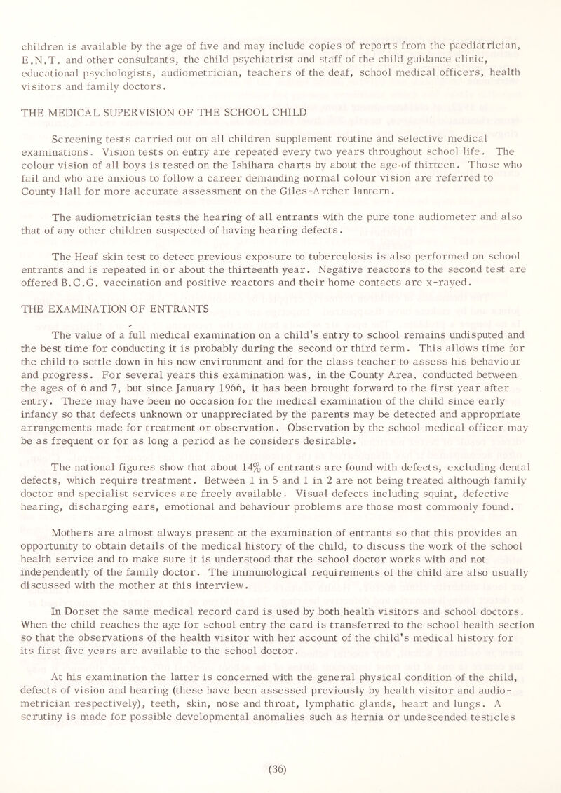 children is available by the age of five and may include copies of reports from the paediatrician, E.N.T. and other consultants, the child psychiatrist and staff of the child guidance clinic, educational psychologists, audiometrician, teachers of the deaf, school medical officers, health visitors and family doctors. THE MEDICAL SUPERVISION OF THE SCHOOL CHILD Screening tests carried out on all children supplement routine and selective medical examinations. Vision tests on entry are repeated every two years throughout school life. The colour vision of all boys is tested on the Ishihara charts by about the age-of thirteen. Those who fail and who are anxious to follow a career demanding normal colour vision are referred to County Hall for more accurate assessment on the Giles-Archer lantern. The audiometrician tests the hearing of all entrants with the pure tone audiometer and also that of any other children suspected of having hearing defects. The Heaf skin test to detect previous exposure to tuberculosis is also performed on school entrants and is repeated in or about the thirteenth year. Negative reactors to the second test are offered B.C.G. vaccination and positive reactors and their home contacts are x-rayed. THE EXAMINATION OF ENTRANTS The value of a full medical examination on a child's entry to school remains undisputed and the best time for conducting it is probably during the second or third term. This allows time for the child to settle down in his new environment and for the class teacher to assess his behaviour and progress. For several years this examination was, in the County Area, conducted between the ages of 6 and 7, but since January 1966, it has been brought forward to the first year after entry. There may have been no occasion for the medical examination of the child since early infancy so that defects unknown or unappreciated by the parents may be detected and appropriate arrangements made for treatment or observation. Observation by the school medical officer may be as frequent or for as long a period as he considers desirable. The national figures show that about 14% of entrants are found with defects, excluding dental defects, which require treatment. Between 1 in 5 and 1 in 2 are not being treated although family doctor and specialist services are freely available. Visual defects including squint, defective hearing, discharging ears, emotional and behaviour problems are those most commonly found. Mothers are almost always present at the examination of entrants so that this provides an opportunity to obtain details of the medical history of the child, to discuss the work of the school health service and to make sure it is understood that the school doctor works with and not independently of the family doctor. The immunological requirements of the child are also usually discussed with the mother at this interview. In Dorset the same medical record card is used by both health visitors and school doctors. When the child reaches the age for school entry the card is transferred to the school health section so that the observations of the health visitor with her account of the child’s medical history for its first five years are available to the school doctor. At his examination the latter is concerned with the general physical condition of the child, defects of vision and hearing (these have been assessed previously by health visitor and audio- metrician respectively), teeth, skin, nose and throat, lymphatic glands, heart and lungs. A scrutiny is made for possible developmental anomalies such as hernia or undescended testicles