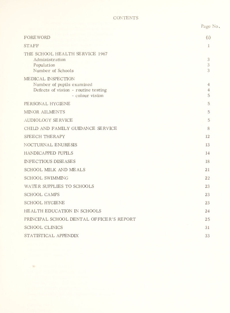 CONTENTS Page No. FOREWORD (i) STAFF 1 THE SCHOOL HEALTH SERVICE 1967 Administration 3 Population 3 Number of Schools 3 MEDICAL INSPECTION Number of pupils examined 4 Defects of vision - routine testing 4 - colour vision 5 PERSONAL HYGIENE 5 MINOR AILMENTS 5 AUDIOLOGY SERVICE 5 CHILD AND FAMILY GUIDANCE SERVICE 8 SPEECH THERAPY 12 NOCTURNAL ENURESIS 13 HANDICAPPED PUPILS 14 INFECTIOUS DISEASES 18 SCHOOL MILK AND MEALS 21 SCHOOL SWIMMING 22 WATER SUPPLIES TO SCHOOLS 23 SCHOOL CAMPS 23 SCHOOL HYGIENE 23 HEALTH EDUCATION IN SCHOOLS 24 PRINCIPAL SCHOOL DENTAL OFFICER’S REPORT 25 SCHOOL CLINICS 31 STATISTICAL APPENDIX 33