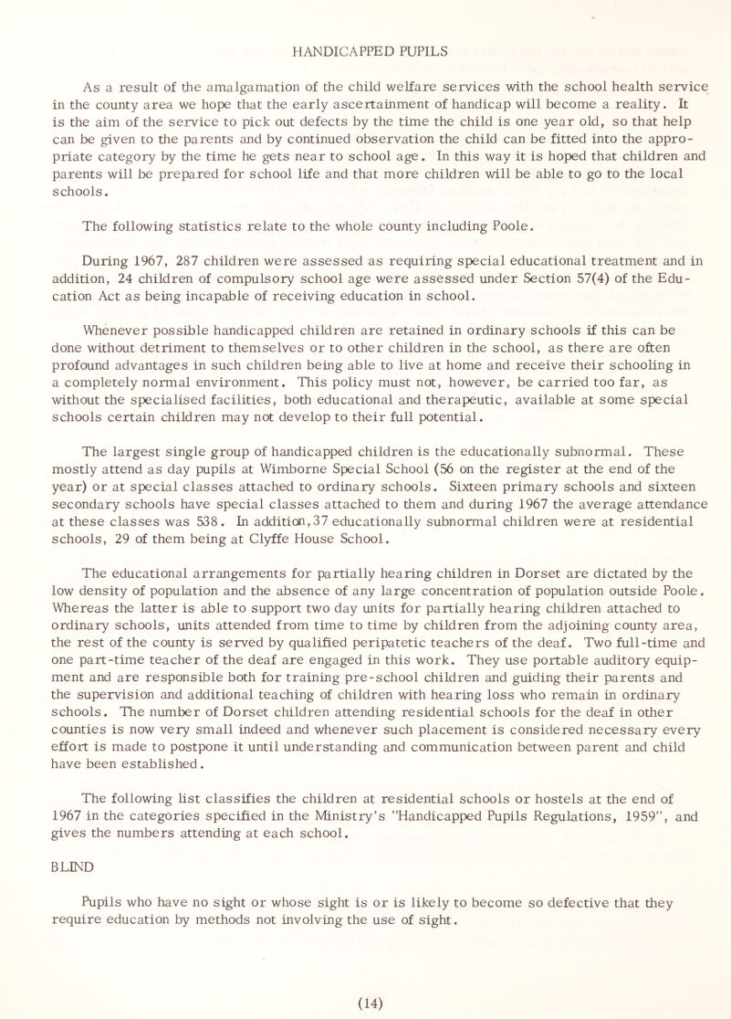 HANDICAPPED PUPILS As a result of the amalgamation of the child welfare services with the school health service in the county area we hope that the early ascertainment of handicap will become a reality. It is the aim of the service to pick out defects by the time the child is one year old, so that help can be given to the parents and by continued observation the child can be fitted into the appro- priate category by the time he gets near to school age. In this way it is hoped that children and parents will be prepared for school life and that more children will be able to go to the local schools. The following statistics relate to the whole county including Poole. During 1967, 287 children were assessed as requiring special educational treatment and in addition, 24 children of compulsory school age were assessed under Section 57(4) of the Edu- cation Act as being incapable of receiving education in school. Whenever possible handicapped children are retained in ordinary schools if this can be done without detriment to themselves or to other children in the school, as there are often profound advantages in such children being able to live at home and receive their schooling in a completely normal environment. This policy must not, however, be carried too far, as without the specialised facilities, both educational and therapeutic, available at some special schools certain children may not develop to their full potential. The largest single group of handicapped children is the educationally subnormal. These mostly attend as day pupils at Wimborne Special School (56 on the register at the end of the year) or at special classes attached to ordinary schools. Sixteen primary schools and sixteen secondary schools have special classes attached to them and during 1967 the average attendance at these classes was 538. In addition,37 educationally subnormal children were at residential schools, 29 of them being at Clyffe House School. The educational arrangements for partially hearing children in Dorset are dictated by the low density of population and the absence of any large concentration of population outside Poole. Whereas the latter is able to support two day units for partially hearing children attached to ordinary schools, units attended from time to time by children from the adjoining county area, the rest of the county is served by qualified peripatetic teachers of the deaf. Two full-time and one part-time teacher of the deaf are engaged in this work. They use portable auditory equip- ment and are responsible both for training pre-school children and guiding their parents and the supervision and additional teaching of children with hearing loss who remain in ordinary schools. The number of Dorset children attending residential schools for the deaf in other counties is now very small indeed and whenever such placement is considered necessary every effort is made to postpone it until understanding and communication between parent and child have been established. The following list classifies the children at residential schools or hostels at the end of 1967 in the categories specified in the Ministry's Handicapped Pupils Regulations, 1959, and gives the numbers attending at each school. BLIND Pupils who have no sight or whose sight is or is likely to become so defective that they require education by methods not involving the use of sight.