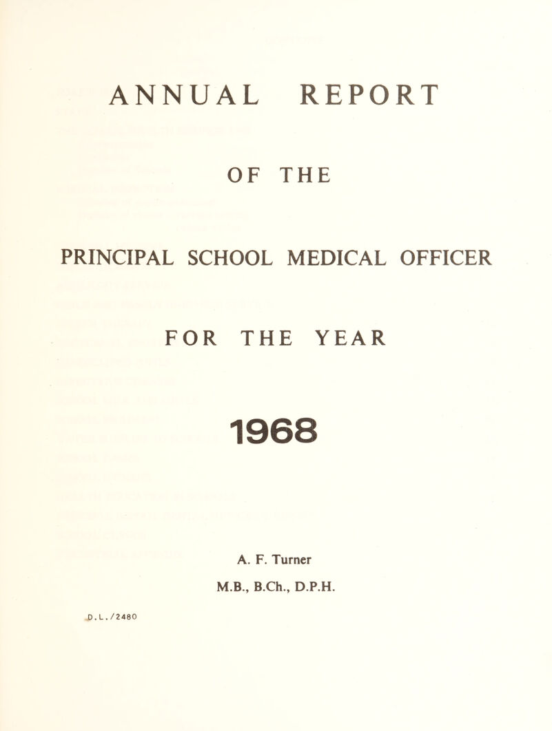 ANNUAL REPORT OF THE PRINCIPAL SCHOOL MEDICAL OFFICER FOR THE YEAR tiJ©8 A. F. Turner M.B., B.Ch., D.P.H. D.L./2480