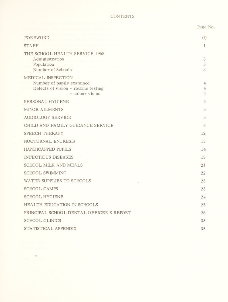 CONTENTS Page No. FOREWORD (i) STAFF 1 THE SCHOOL HEALTH SERVICE 1968 Administration 3 Population 3 Number of Schools 3 MEDICAL INSPECTION Number of pupils examined 4 Defects of vision - routine testing 4 - colour vision 4 PERSONAL HYGIENE 4 MINOR AILMENTS 5 AUDIOLOGY SERVICE 5 CHILD AND FAMILY GUIDANCE SERVICE 8 SPEECH THERAPY 12 NOCTURNAL ENURESIS 13 HANDICAPPED PUPILS 14 INFECTIOUS DISEASES 18 SCHOOL MILK AND MEALS 21 SCHOOL SWIMMING 22 WATER SUPPLIES TO SCHOOLS . 23 SCHOOL CAMPS 23 SCHOOL HYGIENE 24 HEALTH EDUCATION IN SCHOOLS 25 PRINCIPAL SCHOOL DENTAL OFFICER’S REPORT 26 SCHOOL CLINICS 33 STATISTICAL APPENDIX 35