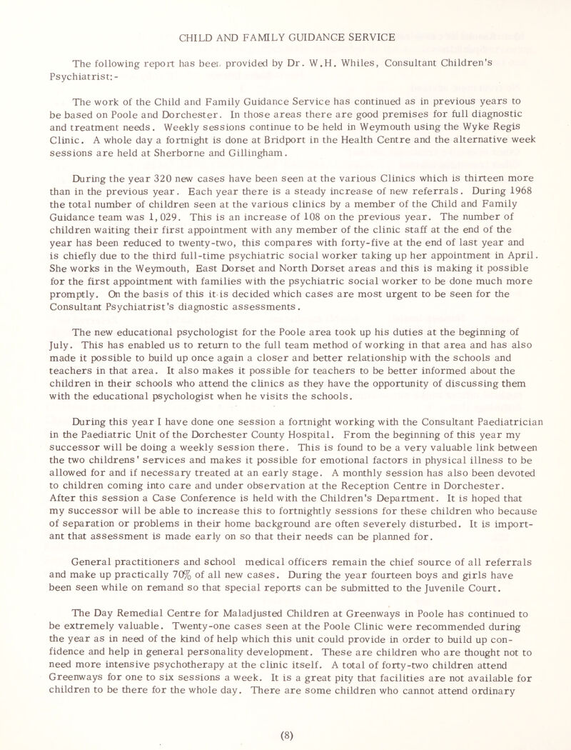 CHILD AND FAMILY GUIDANCE SERVICE The following report has beer provided by Dr. W.H. Whiles, Consultant Children's Psychiatrist: - The work of the Child and Family Guidance Service has continued as in previous years to be based on Poole and Dorchester. In those areas there are good premises for full diagnostic and treatment needs. Weekly sessions continue to be held in Weymouth using the Wyke Regis Clinic. A whole day a fortnight is done at Bridport in the Health Centre and the alternative week sessions are held at Sherborne and Gillingham. During the year 320 new cases have been seen at the various Clinics which is thirteen more than in the previous year. Each year there is a steady increase of new referrals. During 1968 the total number of children seen at the various clinics by a member of the Child and Family Guidance team was 1,029. This is an increase of 108 on the previous year. The number of children waiting their first appointment with any member of the clinic staff at the end of the year has been reduced to twenty-two, this compares with forty-five at the end of last year and is chiefly due to the third full-time psychiatric social worker taking up her appointment in April. She works in the Weymouth, East Dorset and North Dorset areas and this is making it possible for the first appointment with families with the psychiatric social worker to be done much more promptly. On the basis of this it is decided which cases are most urgent to be seen for the Consultant Psychiatrist's diagnostic assessments. The new educational psychologist for the Poole area took up his duties at the beginning of July. This has enabled us to return to the full team method of working in that area and has also made it possible to build up once again a closer and better relationship with the schools and teachers in that area. It also makes it possible for teachers to be better informed about the children in their schools who attend the clinics as they have the opportunity of discussing them with the educational psychologist when he visits the schools. During this year I have done one session a fortnight working with the Consultant Paediatrician in the Paediatric Unit of the Dorchester County Hospital. From the beginning of this year my successor will be doing a weekly session there. This is found to be a very valuable link between the two childrens’ services and makes it possible for emotional factors in physical illness to be allowed for and if necessary treated at an early stage. A monthly session has also been devoted to children coming into care and under observation at the Reception Centre in Dorchester. After this session a Case Conference is held with the Children's Department. It is hoped that my successor will be able to increase this to fortnightly sessions for these children who because of separation or problems in their home background are often severely disturbed. It is import- ant that assessment is made early on so that their needs can be planned for. General practitioners and school medical officers remain the chief source of all referrals and make up practically 70% of all new cases. During the year fourteen boys and girls have been seen while on remand so that special reports can be submitted to the Juvenile Court. The Day Remedial Centre for Maladjusted Children at Greenways in Poole has continued to be extremely valuable. Twenty-one cases seen at the Poole Clinic were recommended during the year as in need of the kind of help which this unit could provide in order to build up con- fidence and help in general personality development. These are children who are thought not to need more intensive psychotherapy at the clinic itself. A total of forty-two children attend Greenways for one to six sessions a week. It is a great pity that facilities are not available for children to be there for the whole day. There are some children who cannot attend ordinary