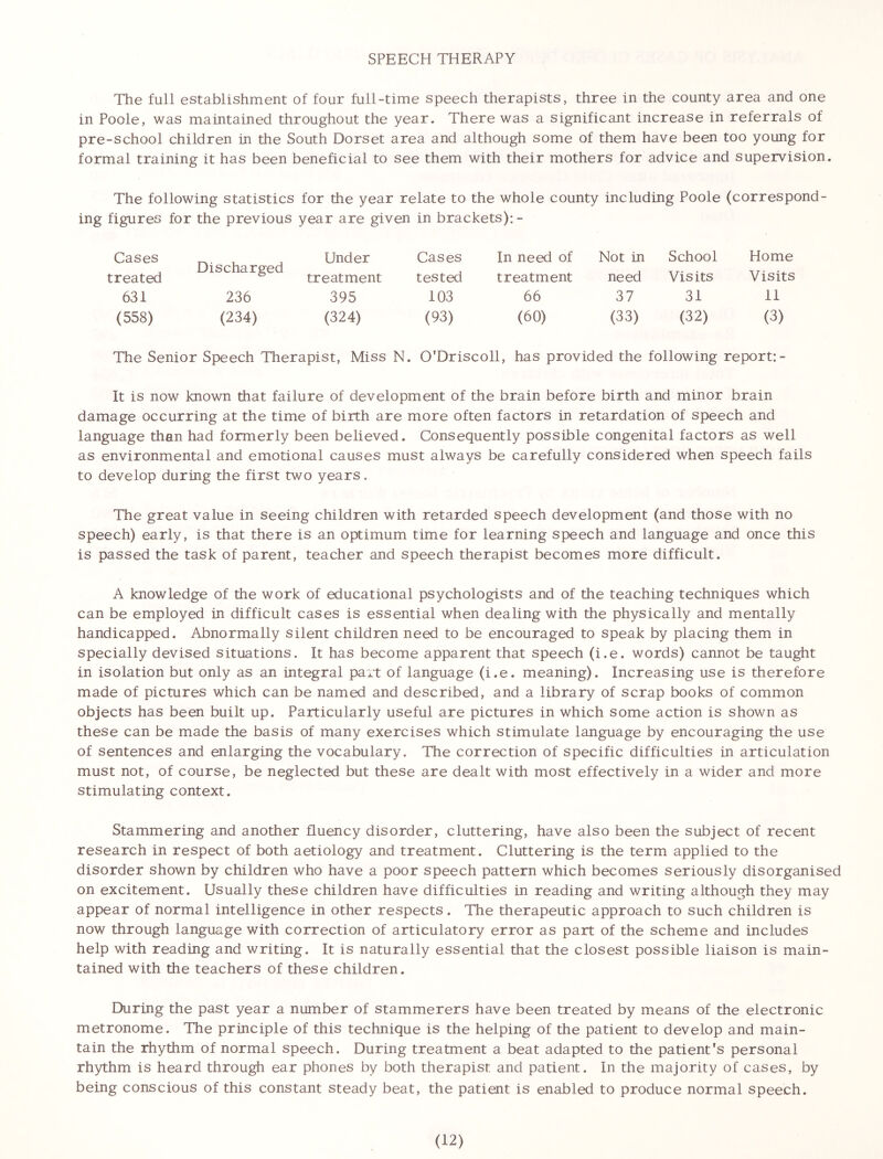SPEECH THERAPY The full establishment of four full-time speech therapists, three in the county area and one in Poole, was maintained throughout the year. There was a significant increase in referrals of pre-school children in the South Dorset area and although some of them have been too young for formal training it has been beneficial to see them with their mothers for advice and supervision. The following statistics for die year relate to the whole county including Poole (correspond- ing figures for the previous year are given in brackets): - Cases Discharged Under Cases In need of Not in School Home treated treatment tested treatment need Visits Visits 631 236 395 103 66 37 31 11 (558) (234) (324) (93) (60) (33) (32) (3) The Senior Speech Therapist, Miss N. O'Driscoll, has provided the following report: - It is now known that failure of development of the brain before birth and minor brain damage occurring at the time of birth are more often factors in retardation of speech and language than had formerly been believed. Consequently possible congenital factors as well as environmental and emotional causes must always be carefully considered when speech fails to develop during the first two years. The great value in seeing children with retarded speech development (and those with no speech) early, is that there is an optimum time for learning speech and language and once this is passed the task of parent, teacher and speech therapist becomes more difficult. A knowledge of the work of educational psychologists and of the teaching techniques which can be employed in difficult cases is essential when dealing with the physically and mentally handicapped. Abnormally silent children need to be encouraged to speak by placing them in specially devised situations. It has become apparent that speech (i.e. words) cannot be taught in isolation but only as an integral part of language (i.e. meaning). Increasing use is therefore made of pictures which can be named and described, and a library of scrap books of common objects has been built up. Particularly useful are pictures in which some action is shown as these can be made the basis of many exercises which stimulate language by encouraging the use of sentences and enlarging the vocabulary. The correction of specific difficulties in articulation must not, of course, be neglected but these are dealt with most effectively in a wider and more stimulating context. Stammering and another fluency disorder, cluttering, have also been the subject of recent research in respect of both aetiology and treatment. Cluttering is the term applied to the disorder shown by children who have a poor speech pattern which becomes seriously disorganised on excitement. Usually these children have difficulties in reading and writing although they may appear of normal intelligence in other respects. The therapeutic approach to such children is now through language with correction of articulatory error as part of the scheme and includes help with reading and writing. It is naturally essential that the closest possible liaison is main- tained with the teachers of these children. During the past year a number of stammerers have been treated by means of the electronic metronome. The principle of this technique is the helping of the patient to develop and main- tain the rhythm of normal speech. During treatment a beat adapted to the patient's personal rhythm is heard through ear phones by both therapist and patient. In the majority of cases, by being conscious of this constant steady beat, the patient is enabled to produce normal speech.