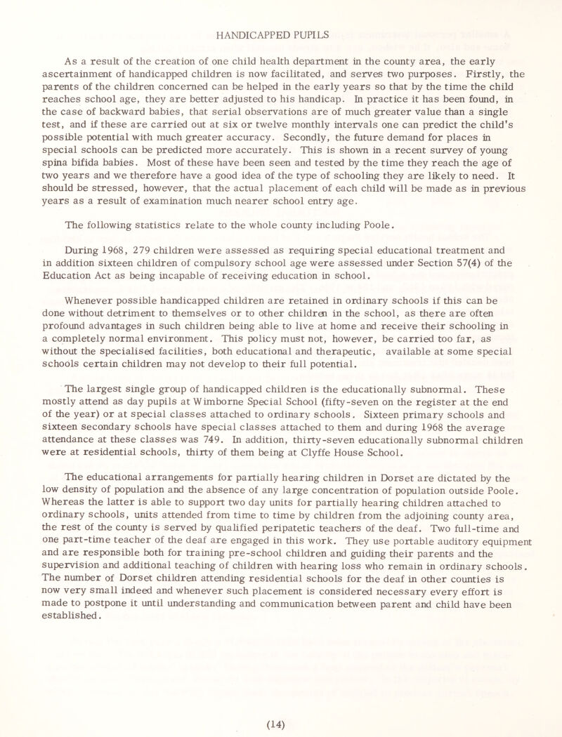 HANDICAPPED PUPILS As a result of the creation of one child health department in the county area, the early ascertainment of handicapped children is now facilitated, and serves two purposes. Firstly, the parents of the children concerned can be helped in the early years so that by the time the child reaches school age, they are better adjusted to his handicap. In practice it has been found, in the case of backward babies, that serial observations are of much greater value than a single test, and if these are carried out at six or twelve monthly intervals one can predict the child’s possible potential with much greater accuracy. Secondly, the future demand for places in special schools can be predicted more accurately. This is shown in a recent survey of young spina bifida babies. Most of these have been seen and tested by the time they reach the age of two years and we therefore have a good idea of the type of schooling they are likely to need. It should be stressed, however, that the actual placement of each child will be made as in previous years as a result of examination much nearer school entry age. The following statistics relate to the whole county including Poole. During 1968, 279 children were assessed as requiring special educational treatment and in addition sixteen children of compulsory school age were assessed under Section 57(4) of the Education Act as being incapable of receiving education in school. Whenever possible handicapped children are retained in ordinary schools if this can be done without detriment to themselves or to other childrei in the school, as there are often profound advantages in such children being able to live at home and receive their schooling in a completely normal environment. This policy must not, however, be carried too far, as without the specialised facilities, both educational and therapeutic, available at some special schools certain children may not develop to their full potential. The largest single group of handicapped children is the educationally subnormal. These mostly attend as day pupils at Wimborne Special School (fifty-seven on the register at the end of the year) or at special classes attached to ordinary schools. Sixteen primary schools and sixteen secondary schools have special classes attached to them and during 1968 the average attendance at these classes was 749. In addition, thirty-seven educationally subnormal children were at residential schools, thirty of them being at Clyffe House School. The educational arrangements for partially hearing children in Dorset are dictated by the low density of population and the absence of any large concentration of population outside Poole. Whereas the latter is able to support two day units for partially hearing children attached to ordinary schools, units attended from time to time by children from the adjoining county area, the rest of the county is served by qualified peripatetic teachers of the deaf. Two full-time and one part-time teacher of the deaf are engaged in this work. They use portable auditory equipment and are responsible both for training pre-school children and guiding their parents and the supervision and additional teaching of children with hearing loss who remain in ordinary schools. The number of Dorset children attending residential schools for the deaf in other counties is now very small indeed and whenever such placement is considered necessary every effort is made to postpone it until understanding and communication between parent and child have been established.