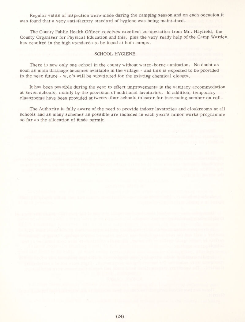 Regular visits of inspection were made during the camping season and on each occasion it was found that a very satisfactory standard of hygiene was being maintained. The County Public Health Officer receives excellent co-operation from Mr. Hayfield, the County Organiser for Physical Education and this, plus the very ready help of the Camp Warden, has resulted in the high standards to be found at both camps. SCHOOL HYGIENE There is now only one school in the county without water-borne sanitation. No doubt as soon as main drainage becomes available in the village - and this is expected to be provided in the near future - w.c’s will be substituted for the existing chemical closets. It has been possible during the year to effect improvements in the sanitary accommodation at seven schools, mainly by the provision of additional lavatories. In addition, temporary classrooms have been provided at twenty-four schools to cater for increasing number on roll. The Authority is fully aware of the need to provide indoor lavatories and cloakrooms at all schools and as many schemes as possible are included in each year's minor works programme so far as the allocation of funds permit.