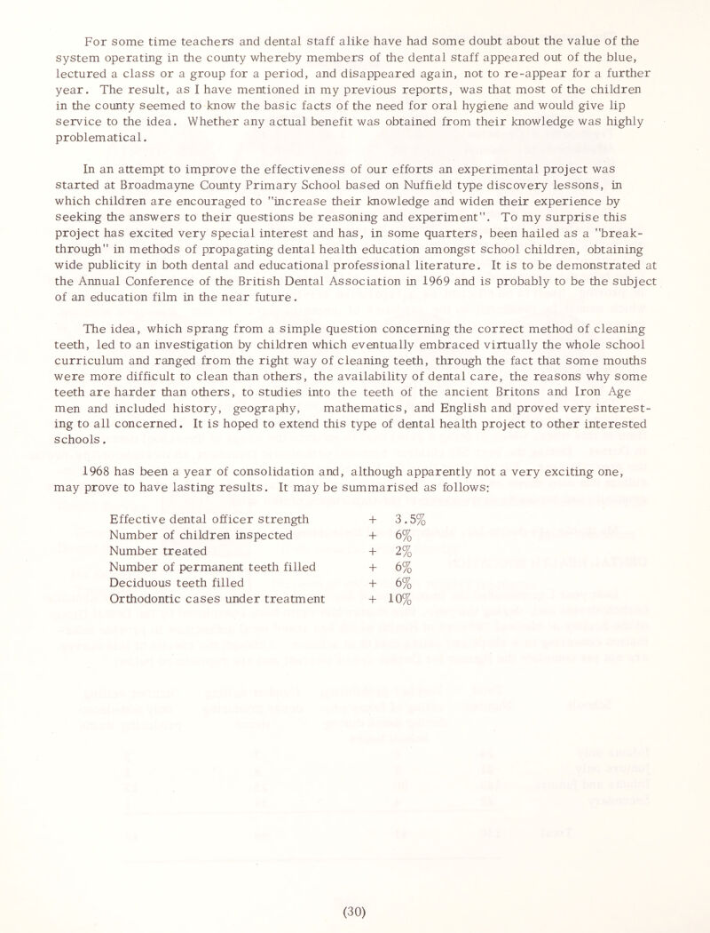 For some time teachers and dental staff alike have had some doubt about the value of the system operating in the county whereby members of the dental staff appeared out of the blue, lectured a class or a group for a period, and disappeared again, not to re-appear for a further year. The result, as I have mentioned in my previous reports, was that most of the children in the county seemed to know the basic facts of the need for oral hygiene and would give lip service to the idea. Whether any actual benefit was obtained from their knowledge was highly problematical. In an attempt to improve the effectiveness of our efforts an experimental project was started at Broadmayne County Primary School based on Nuffield type discovery lessons, in which children are encouraged to increase their knowledge and widen their experience by seeking the answers to their questions be reasoning and experiment”. To my surprise this project has excited very special interest and has, in some quarters, been hailed as a break- through in methods of propagating dental health education amongst school children, obtaining wide publicity in both dental and educational professional literature. It is to be demonstrated at the Annual Conference of the British Dental Association in 1969 and is probably to be the subject of an education film in the near future. The idea, which sprang from a simple question concerning the correct method of cleaning teeth, led to an investigation by children which eventually embraced virtually the whole school curriculum and ranged from the right way of cleaning teeth, through the fact that some mouths were more difficult to clean than others, the availability of dental care, the reasons why some teeth are harder than others, to studies into the teeth of the ancient Britons and Iron Age men and included history, geography, mathematics, and English and proved very interest- ing to all concerned. It is hoped to extend this type of dental health project to other interested schools. 1968 has been a year of consolidation and, although apparently not a very exciting one, may prove to have lasting results. It may be summarised as follows: Effective dental officer strength + 3.5% Number of children inspected + 6% Number treated + 2% Number of permanent teeth filled + 6% Deciduous teeth filled + 6% Orthodontic cases under treatment + 10%