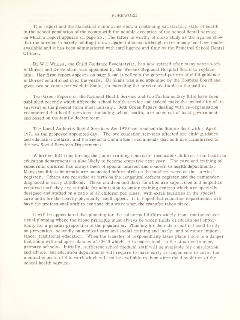 FOREWORD This report and the statistical summaries show a continuing satisfactory state of health in the school population of the county with the notable exception of the school dental service on which a report appears on page 25. The latter is worthy of close study as the figures show that the service is barely holding its own against disease although extra money has been made available and it has been administered with intelligence and flair by the Principal School Dental Officer. Dr W H Whiles, the Child Guidance Psychiatrist, has now retired after many years work in Dorset and Dr Belsham was appointed by the Wessex Regional Hospital Board to replace him. Her first report appears on page 8 and it reflects the general pattern of child guidance in Dorset established over the years. Dr Zinna was also appointed by the Hospital Board and gives two sessions per week in Poole, so extending the service available to the public. Two Green Papers on the National Health Service and two Parliamentary Bills have been published recently which affect the school health service and indeed make the probability of its survival in the present form most unlikely. Both Green Papers dealing with re-organisation recommend that health services, including school health, are taken out of local government and based on the family doctor team. The Local Authority Social Services Act 1970 has reached the Statute Book with 1 April 1971 as the proposed appointed day. The two education services affected are child guidance and education welfare, and the Seebohn Committee recommends that both are transferred to the new Social Services Department. A further Bill transferring the junior training centres for ineducable children from health to education departments is also likely to become operative next year. The care and training of subnormal children has always been of special interest and concern to health departments. Many possible subnormals are suspected before birth as the mothers were on the 'at-risk' register. Others are recorded at birth on the congenital defects register and the remainder diagnosed in early childhood. These children and their families are supervised and helped as required until they are suitable for admission to junior training centres which are specially designed and staffed on a ratio of 12 children per class, with extra facilities in the special care units for the heavily physically handicapped. It is hoped that education departments will have the professional staff to continue this work when the transfer takes place. It will be appreciated that planning for the subnormal differs widely from routine educa- tional planning where the broad principle must always be wider fields of educational oppor- tunity for a greater proportion of the population. Planning for the subnormal is based firstly on prevention, secondly on medical care and social training and lastly, and of minor impor- tance, traditional education. When the transfer of responsibility takes place there is a danger that some will end up in classes of 30-40 which, it is understood, is the situation in many primary schools. Initially, sufficient school medical staff will be available for consultation and advice, but education departments will require to make early arrangements to cover the medical aspects of this work which will not be available to them after the dissolution of the school health service.