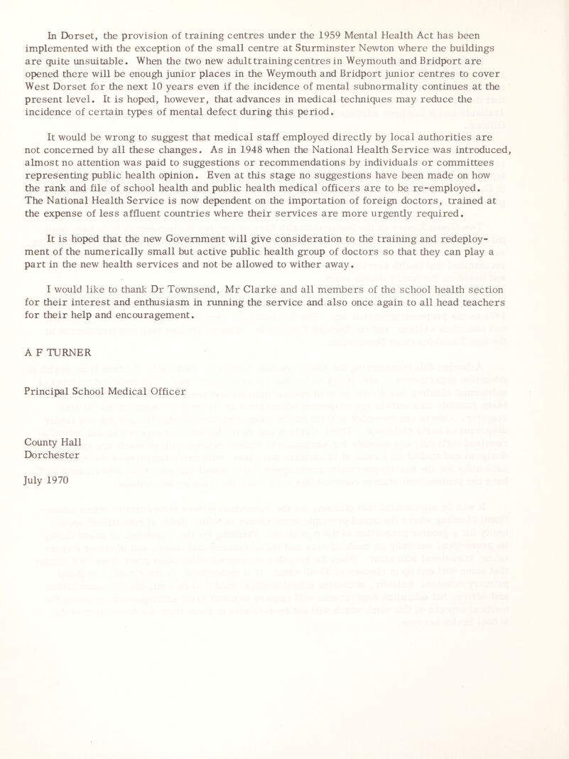 In Dorset, the provision of training centres under the 1959 Mental Health Act has been implemented with the exception of the small centre at Sturminster Newton where the buildings are quite unsuitable. When the two new adult training centres in Weymouth and Bridport are opened there will be enough junior places in the Weymouth and Bridport junior centres to cover West Dorset for the next 10 years even if the incidence of mental subnormality continues at the present level. It is hoped, however, that advances in medical techniques may reduce the incidence of certain types of mental defect during this period. It would be wrong to suggest that medical staff employed directly by local authorities are not concerned by all these changes. As in 1948 when the National Health Service was introduced, almost no attention was paid to suggestions or recommendations by individuals or committees representing public health opinion. Even at this stage no suggestions have been made on how the rank and file of school health and public health medical officers are to be re-employed. The National Health Service is now dependent on the importation of foreign doctors, trained at the expense of less affluent countries where their services are more urgently required. It is hoped that the new Government will give consideration to the training and redeploy- ment of the numerically small but active public health group of doctors so that they can play a part in the new health services and not be allowed to wither away. I would like to thank Dr Townsend, Mr Clarke and all members of the school health section for their interest and enthusiasm in running the service and also once again to all head teachers for their help and encouragement. A F TURNER Principal School Medical Officer County Hall Dorchester July 1970