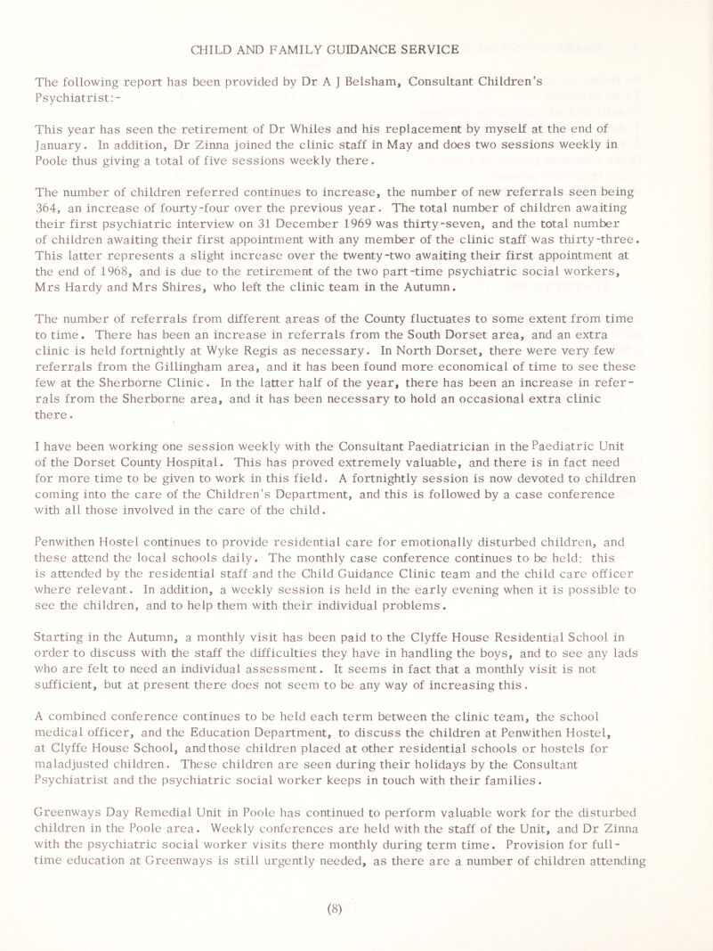 CHILD AND FAMILY GUIDANCE SERVICE The following report has been provided by Dr A ] Belsham, Consultant Children's Psychiatrist: - This year has seen the retirement of Dr Whiles and his replacement by myself at the end of January. In addition, Dr Zinna joined the clinic staff in May and does two sessions weekly in Poole thus giving a total of five sessions weekly there. The number of children referred continues to increase, the number of new referrals seen being 364, an increase of fourty-four over the previous year. The total number of children awaiting their first psychiatric interview on 31 December 1969 was thirty-seven, and the total number of children awaiting their first appointment with any member of the clinic staff was thirty -three. This latter represents a slight increase over the twenty-two awaiting their first appointment at the end of 1968, and is due to the retirement of the two part-time psychiatric social workers, Mrs Hardy and Mrs Shires, who left the clinic team in the Autumn. The number of referrals from different areas of the County fluctuates to some extent from time to time. There has been an increase in referrals from the South Dorset area, and an extra clinic is held fortnightly at Wyke Regis as necessary. In North Dorset, there were very few referrals from the Gillingham area, and it has been found more economical of time to see these few at the Sherborne Clinic. In the latter half of the year, there has been an increase in refer- rals from the Sherborne area, and it has been necessary to hold an occasional extra clinic there. I have been working one session weekly with the Consultant Paediatrician in the Paediatric Unit of the Dorset County Hospital. This has proved extremely valuable, and there is in fact need for more time to be given to work in this field. A fortnightly session is now devoted to children coming into the care of the Children's Department, and this is followed by a case conference with all those involved in the care of the child. Penwithen Hostel continues to provide residential care for emotionally disturbed children, and these attend the local schools daily. The monthly case conference continues to be held: this is attended by the residential staff and the Child Guidance Clinic team and the child care officer where relevant. In addition, a weekly session is held in the early evening when it is possible to see the children, and to help them with their individual problems. Starting in the Autumn, a monthly visit has been paid to the Clyffe House Residential School in order to discuss with the staff the difficulties they have in handling the boys, and to see any lads who are felt to need an individual assessment. It seems in fact that a monthly visit is not sufficient, but at present there does not seem to be any way of increasing this. A combined conference continues to be held each term between the clinic team, the school medical officer, and the Education Department, to discuss the children at Penwithen Hostel, at Clyffe House School, and those children placed at other residential schools or hostels for maladjusted children. These children are seen during their holidays by the Consultant Psychiatrist and the psychiatric social worker keeps in touch with their families. Greenways Day Remedial Unit in Poole has continued to perform valuable work for the disturbed children in the Poole area. Weekly conferences are held with the staff of the Unit, and Dr Zinna with the psychiatric social worker visits there monthly during term time. Provision for full- time education at Greenways is still urgently needed, as there are a number of children attending