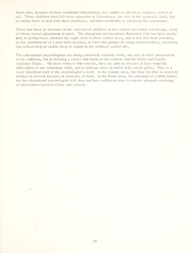 there who, because of their emotional disturbance, are unable to attend an ordinary school at all. These children need full-time education at Greenways, not only in the academic field, but to enable them to deal with their problems, and thus eventually to return to the community. There has been an increase in the referral of children of pre-school and infant school age, many of whose social adjustment is poor. The playgroup at Greenways Remedial Unit has been invalu- able in giving these children the right start to their school lives, and it has now been possible, by the appointment of a part-time teacher, to have two groups of young children there, receiving specialised help to enable them to adjust to the ordinary school life. The educational psychologists are doing extremely valuable work, not only in their assessment of the children, but in forming a closer link between the schools and the Child and Family Guidance Clinic. On their visits to the schools, they are able to discuss at first-hand the difficulties of any individual child, and to indicate ways in which help can be given. This is a most important part of the psychologist's work: in the County area, the time for this is severely limited at present because of pressure of work: in the Poole area, the situation is a little better, but the educational psychologist still does not have sufficient time to ensure adequate exchange of information between Clinic and schools.
