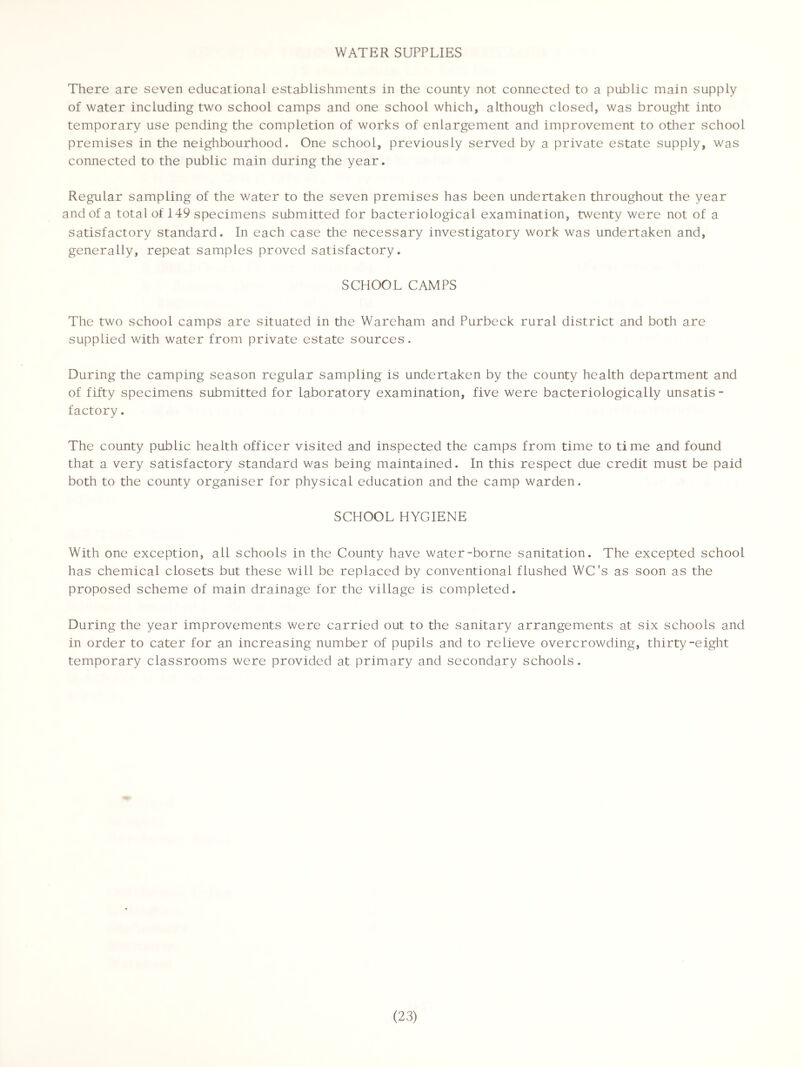 WATER SUPPLIES There are seven educational establishments in the county not connected to a public main supply of water including two school camps and one school which, although closed, was brought into temporary use pending the completion of works of enlargement and improvement to other school premises in the neighbourhood. One school, previously served by a private estate supply, was connected to the public main during the year. Regular sampling of the water to the seven premises has been undertaken throughout the year and of a total of 149 specimens submitted for bacteriological examination, twenty were not of a satisfactory standard. In each case the necessary investigatory work was undertaken and, generally, repeat samples proved satisfactory. SCHOOL CAMPS The two school camps are situated in the Wareham and Purbeck rural district and both are supplied with water from private estate sources. During the camping season regular sampling is undertaken by the county health department and of fifty specimens submitted for laboratory examination, five were bacteriologically unsatis- factory. The county public health officer visited and inspected the camps from time to time and found that a very satisfactory standard was being maintained. In this respect due credit must be paid both to the county organiser for physical education and the camp warden. SCHOOL HYGIENE With one exception, all schools in the County have water-borne sanitation. The excepted school has chemical closets but these will be replaced by conventional flushed WC's as soon as the proposed scheme of main drainage for the village is completed. During the year improvements were carried out to the sanitary arrangements at six schools and in order to cater for an increasing number of pupils and to relieve overcrowding, thirty-eight temporary classrooms were provided at primary and secondary schools.