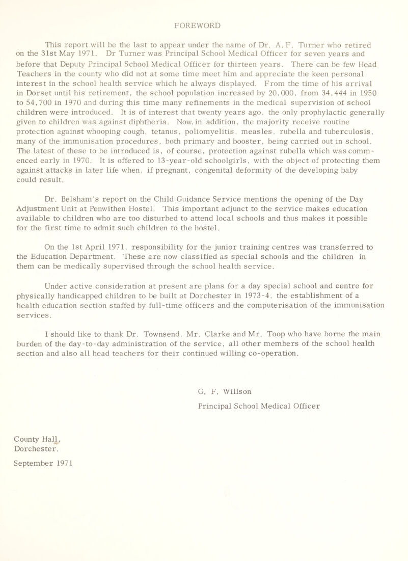 FOREWORD This report will be tlie last to appear under the name of Dr. A. F. Turner who retired on the 31st May 1971. Dr Turner was Principal School Medical Officer for seven years and before that Deputy Principal School Medical Officer for thirteen years. There can be few Head Teachers in the county who did not at some time meet him and appreciate the keen personal interest in the school health service which he always displayed. From the time of his arrival in Dorset until his retirement, the school population increased by 20,000, from 34,444 in 1950 to 54,700 in 1970 and during this time many refinements in the medical supervision of school children were introduced. It is of interest that twenty years ago, the only prophylactic generally given to children was against diphtheria. Now, in addition, the majority receive routine protection against whooping cough, tetanus, poliomyelitis, measles, rubella and tuberculosis, many of the immunisation procedures, both primary and booster, being carried out in school. The latest of these to be introduced is, of course, protection against rubella which was comm- enced early in 1970. It is offered to 13-year-old schoolgirls, with the object of protecting them against attacks in later life when, if pregnant, congenital deformity of the developing baby could result. Dr. Belsham's report on the Child Guidance Service mentions the opening of the Day Adjustment Unit at Penwithen Hostel. This important adjunct to the service makes education available to children who are too disturbed to attend local schools and thus makes it possible for the first time to admit such children to the hostel. On the 1st April 1971, responsibility for the junior training centres was transferred to the Education Department. These are now classified as special schools and the children in them can be medically supervised through the school health service. Under active consideration at present are plans for a day special school and centre for physically handicapped children to be built at Dorchester in 1973-4, the establishment of a health education section staffed by full-time officers and the computerisation of the immunisation services. I should like to thank Dr. Townsend, Mr. Clarke and Mr. Toop who have borne the main burden of the day-to-day administration of the service, all other members of the school health section and also all head teachers for their continued willing co-operation. G. F. Willson Principal School Medical Officer County Hall, Dorchester. September 1971