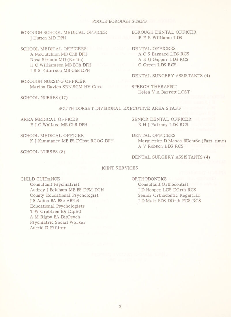 POOLE BOROUGH STAFF BOROUGH SCHOOL MEDICAL OFFICER J Hutton MD DPH BOROUGH DENTAL OFFICER F E R Williams LDS SCHOOL MEDICAL OFFICERS A McCutchion MB ChB DPH Rosa Strunin MD (Berlin) H C Williamson MB BCh DPH IRS Patterson MB ChB DPH DENTAL OFFICERS ACS Barnard LDS RCS AEG Capper LDS RCS C Green LDS RCS BOROUGH NURSING OFFICER DENTAL SURGERY ASSISTANTS (4) Marion Davies SRN SCM HV Cert SCHOOL NURSES (17) SPEECH THERAPIST Helen V A Barrett LCST SOUTH DORSET DIVISIONAL EXECUTIVE AREA STAFF AREA MEDICAL OFFICER E J G Wallace MB ChB DPH SENIOR DENTAL OFFICER R H J Fairney LDS RCS SCHOOL MEDICAL OFFICER K J Kimmance MB BS DObst RCOG DPH DENTAL OFFICERS Marguerite D Mason BDentSc (Part-time) A V Robson LDS RCS SCHOOL NURSES (8) DENTAL SURGERY ASSISTANTS (4) JOINT SERVICES CHILD GUIDANCE Consultant Psychiatrist Audrey J Belsham MB BS DPM DCH County Educational Psychologist J S Aston BA BSc ABPsS Educational Psychologists T W Crabtree BA DipEd A M Rigby BA DipPsych Psychiatric Social Worker Astrid D Filliter ORTHODONTICS Consultant Orthodontist J D Hooper LDS DOrth RCS Senior Orthodontic Registrar J D Muir BDS DOrth FDS RCS