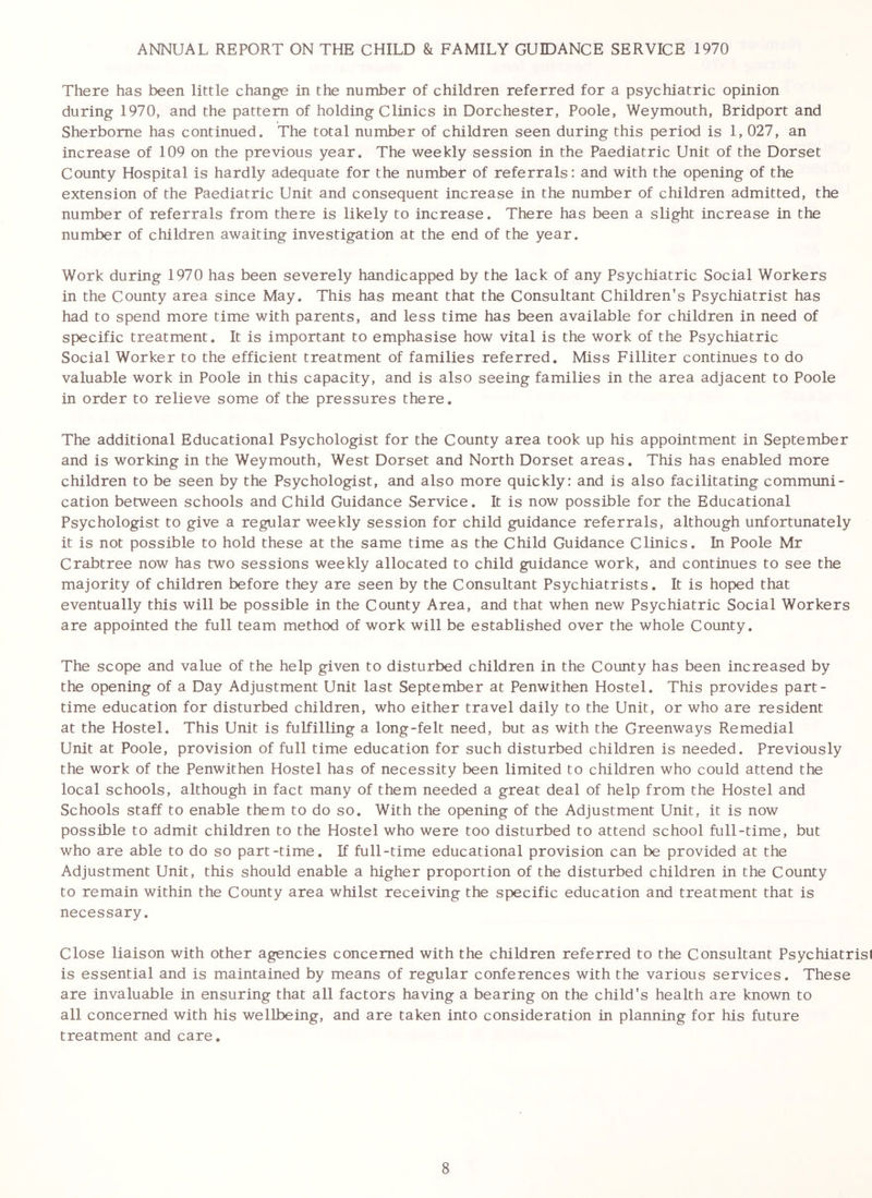 ANNUAL REPORT ON THE CHILD & FAMILY GUIDANCE SERVICE 1970 There has been little change in the number of children referred for a psychiatric opinion during 1970, and the pattern of holding Clinics in Dorchester, Poole, Weymouth, Bridport and Sherborne has continued. The total number of children seen during this period is 1, 027, an increase of 109 on the previous year. The weekly session in the Paediatric Unit of the Dorset County Hospital is hardly adequate for the number of referrals: and with the opening of the extension of the Paediatric Unit and consequent increase in the number of children admitted, the number of referrals from there is likely to increase. There has been a slight increase in the number of children awaiting investigation at the end of the year. Work during 1970 has been severely handicapped by the lack of any Psychiatric Social Workers in the County area since May. This has meant that the Consultant Children’s Psychiatrist has had to spend more time with parents, and less time has been available for children in need of specific treatment. It is important to emphasise how vital is the work of the Psychiatric Social Worker to the efficient treatment of families referred. Miss Filliter continues to do valuable work in Poole in this capacity, and is also seeing families in the area adjacent to Poole in order to relieve some of the pressures there. The additional Educational Psychologist for the County area took up his appointment in September and is working in the Weymouth, West Dorset and North Dorset areas. This has enabled more children to be seen by the Psychologist, and also more quickly: and is also facilitating communi- cation between schools and Child Guidance Service. It is now possible for the Educational Psychologist to give a regular weekly session for child guidance referrals, although unfortunately it is not possible to hold these at the same time as the Child Guidance Clinics. In Poole Mr Crabtree now has two sessions weekly allocated to child guidance work, and continues to see the majority of children before they are seen by the Consultant Psychiatrists. It is hoped that eventually this will be possible in the County Area, and that when new Psychiatric Social Workers are appointed the full team method of work will be established over the whole County. The scope and value of the help given to disturbed children in the County has been increased by the opening of a Day Adjustment Unit last September at Penwithen Hostel. This provides part- time education for disturbed children, who either travel daily to the Unit, or who are resident at the Hostel. This Unit is fulfilling a long-felt need, but as with the Greenways Remedial Unit at Poole, provision of full time education for such disturbed children is needed. Previously the work of the Penwithen Hostel has of necessity been limited to children who could attend the local schools, although in fact many of them needed a great deal of help from the Hostel and Schools staff to enable them to do so. With the opening of the Adjustment Unit, it is now possible to admit children to the Hostel who were too disturbed to attend school full-time, but who are able to do so part-time. If full-time educational provision can be provided at the Adjustment Unit, this should enable a higher proportion of the disturbed children in the County to remain within the County area whilst receiving the specific education and treatment that is necessary. Close liaison with other agencies concerned with the children referred to the Consultant Psychiatrisi is essential and is maintained by means of regular conferences with the various services. These are invaluable in ensuring that all factors having a bearing on the child's health are known to all concerned with his wellbeing, and are taken into consideration in planning for his future treatment and care.