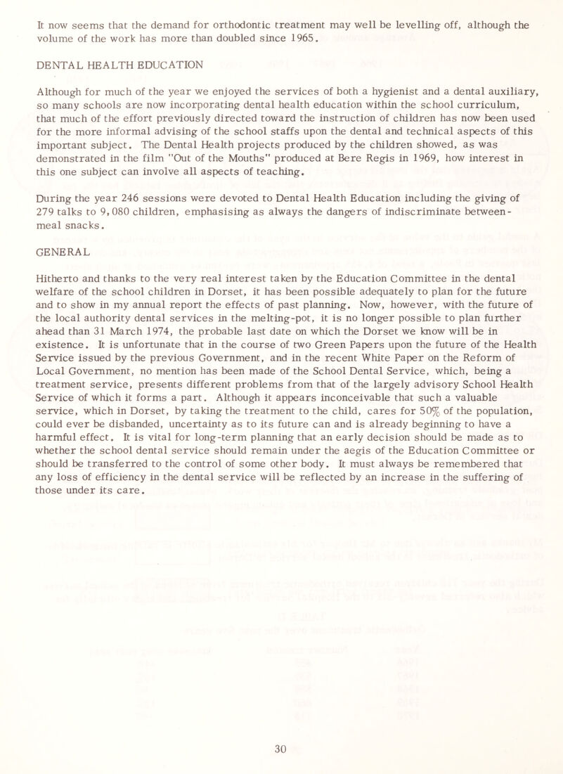 It now seems that the demand for orthodontic treatment may well be levelling off, although the volume of the work has more than doubled since 1965. DENTAL HEALTH EDUCATION Although for much of the year we enjoyed the services of both a hygienist and a dental auxiliary, so many schools are now incorporating dental health education within the school curriculum, that much of the effort previously directed toward the instruction of children has now been used for the more informal advising of the school staffs upon the dental and technical aspects of this important subject. The Dental Health projects produced by the children showed, as was demonstrated in the film ”Out of the Mouths” produced at Bere Regis in 1969, how interest in this one subject can involve all aspects of teaching. During the year 246 sessions were devoted to Dental Health Education including the giving of 279 talks to 9,080 children, emphasising as always the dangers of indiscriminate between- meal snacks. GENERAL Hitherto and thanks to the very real interest taken by the Education Committee in the dental welfare of the school children in Dorset, it has been possible adequately to plan for the future and to show in my annual report the effects of past planning. Now, however, with the future of the local authority dental services in the melting-pot, it is no longer possible to plan further ahead than 31 March 1974, the probable last date on which the Dorset we know will be in existence. It is unfortunate that in the course of two Green Papers upon the future of the Health Service issued by the previous Government, and in the recent White Paper on the Reform of Local Government, no mention has been made of the School Dental Service, which, being a treatment service, presents different problems from that of the largely advisory School Health Service of which it forms a part. Although it appears inconceivable that such a valuable service, which in Dorset, by taking the treatment to the child, cares for 50% of the population, could ever be disbanded, uncertainty as to its future can and is already beginning to have a harmful effect. It is vital for long-term planning that an early decision should be made as to whether the school dental service should remain under the aegis of the Education Committee or should be transferred to the control of some other body. It must always be remembered that any loss of efficiency in the dental service will be reflected by an increase in the suffering of those under its care.