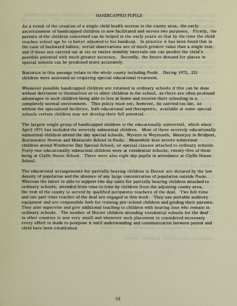 HANDICAPPED PUPILS As a result of the creation of a single child health section in the county area, the early ascertainment of handicapped children is now facilitated and serves two purposes. Firstly, the parents of the children concerned can be helped in the early years so that by the time the child reaches school age he is better adjusted to his handicap. In practice it has been found that in the case of backward babies, serial observations are of much greater value than a single test, and if these are carried out at six or twelve monthly intervals one can predict the child's possible potential with much greater accuracy. Secondly, the future demand for places in special schools can be predicted more accurately. Statistics in this passage relate to the whole county including Poole. During 1972, 221 children were assessed as requiring special educational treatment. Whenever possible handicapped children are retained in ordinary schools if this can be done without detriment to themselves or to other children in the school, as there are often profound advantages in such children being able to live at home and receive their schooling in a completely normal environment. This policy must not, however, be carried too far, as without the specialised facilities, both educational and therapeutic, available at some special schools certain children may not develop their full potential. The largest single group of handicapped children is the educationally subnormal, which since April 1971 has included the severely subnormal children. Most of these severely educationally subnormal children attend the day special schools, Wyvern in Weymouth, Mountjoy in Bridport, Sturminster Newton and Montacute School in Poole. Meanwhile less severe subnormal children attend Wimborne Day Special School, or special classes attached to ordinary schools. Forty-one educationally subnormal children were at residential schools, twenty-five of them being at Clyffe House School. There were also eight day pupils in attendance at Clyffe House School. The educational arrangements for partially hearing children in Dorset are dictated by the low density of population and the absence of any large concentration of population outside Poole. Whereas the latter is able to support two day units for partially hearing children attached to ordinary schools, attended from time to time by children from the adjoining county area, the rest of the county is served by qualified peripatetic teachers of the deaf. Two full-time and one part -time teacher of the deaf are engaged in this work. They use portable auditory equipment and are responsible both for training pre-school children and guiding their parents. They also supervise and give additional teaching to children with hearing loss who remain in ordinary schools. The number of Dorset children attending residential schools for the deaf in other counties is now very small and whenever such placement is considered necessary every effort is made to postpone it until understanding and communication between parent and child have been established.