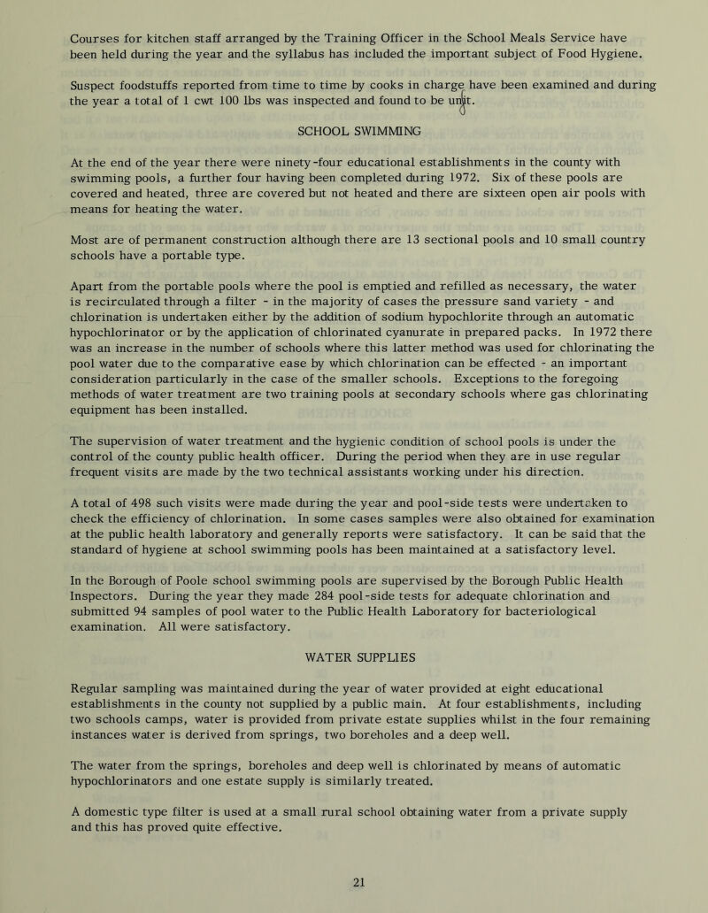 Courses for kitchen staff arranged by the Training Officer in the School Meals Service have been held during the year and the syllabus has included the important subject of Food Hygiene. Suspect foodstuffs reported from time to time by cooks in charge have been examined and during the year a total of 1 cwt 100 lbs was inspected and found to be ui^t. SCHOOL SWIMMING At the end of the year there were ninety-four educational establishments in the county with swimming pools, a further four having been completed during 1972. Six of these pools are covered and heated, three are covered but not heated and there are sixteen open air pools with means for heating the water. Most are of permanent construction although there are 13 sectional pools and 10 small country schools have a portable type. Apart from the portable pools where the pool is emptied and refilled as necessary, the water is recirculated through a filter - in the majority of cases the pressure sand variety - and chlorination is undertaken either by the addition of sodium hypochlorite through an automatic hypochlorinator or by the application of chlorinated cyanurate in prepared packs. In 1972 there was an increase in the number of schools where this latter method was used for chlorinating the pool water due to the comparative ease by which chlorination can be effected - an important consideration particularly in the case of the smaller schools. Exceptions to the foregoing methods of water treatment are two training pools at secondary schools where gas chlorinating equipment has been installed. The supervision of water treatment and the hygienic condition of school pools is under the control of the county public health officer. During the period when they are in use regular frequent visits are made by the two technical assistants working under his direction. A total of 498 such visits were made during the year and pool-side tests were undertaken to check the efficiency of chlorination. In some cases samples were also obtained for examination at the public health laboratory and generally reports were satisfactory. It can be said that the standard of hygiene at school swimming pools has been maintained at a satisfactory level. In the Borough of Poole school swimming pools are supervised by the Borough Public Health Inspectors. During the year they made 284 pool-side tests for adequate chlorination and submitted 94 samples of pool water to the Public Health Laboratory for bacteriological examination. All were satisfactory. WATER SUPPLIES Regular sampling was maintained during the year of water provided at eight educational establishments in the county not supplied by a public main. At four establishments, including two schools camps, water is provided from private estate supplies whilst in the four remaining instances water is derived from springs, two boreholes and a deep well. The water from the springs, boreholes and deep well is chlorinated by means of automatic hypochlorinators and one estate supply is similarly treated. A domestic type filter is used at a small rural school obtaining water from a private supply and this has proved quite effective.