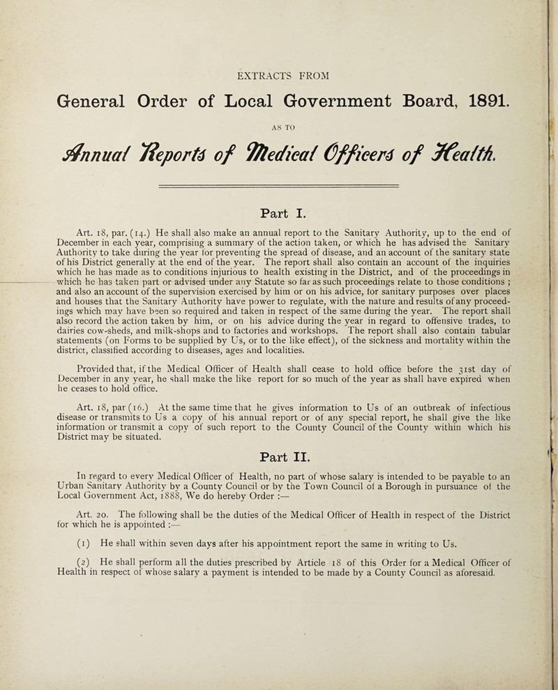 EXTRACTS FROM General Order of Local Government Board, 1891. AS TO tfnnuai 7$eportd of T/ledicat C)ffieer6 of ffeaith. Part I. Art. 18, par. (14.) He shall also make an annual report to the Sanitary Authority, up to the end of December in each year, comprising a summary of the action taken, or which he has advised the Sanitary Authority to take during the year for preventing the spread of disease, and an account of the sanitary state of his District generally at the end of the year. The report shall also contain an account of the inquiries which he has made as to conditions injurious to health existing in the District, and of the proceedings in which he has taken part or advised under any Statute so far as such proceedings relate to those conditions ; and also an account of the supervision exercised by him or on his advice, for sanitary purposes over places and houses that the Sanitary Authority have power to regulate, with the nature and results of any proceed¬ ings which may have been so required and taken in respect of the same during the year. The report shall also record the action taken by him, or on his advice during the year in regard to offensive trades, to dairies cow-sheds, and milk-shops and to factories and workshops. The report shall also contain tabular statements (on Forms to be supplied by Us, or to the like effect), of the sickness and mortality within the district, classified according to diseases, ages and localities. Provided that, if the Medical Officer of Health shall cease to hold office before the 31st day of December in any year, he shall make the like report for so much of the year as shall have expired when he ceases to hold office. Art. 18, par (16.) At the same time that he gives information to Us of an outbreak of infectious disease or transmits to Us a copy of his annual report or of any special report, he shall give the like information or transmit a copy of such report to the County Council of the County within which his District may be situated. Part II. In regard to every Medical Officer of Health, no part of whose salary is intended to be payable to an Urban Sanitary Authority by a County Council or by the Town Council of a Borough in pursuance of the Local Government Act, 1888, We do hereby Order :— Art. 20. The following shall be the duties of the Medical Officer of Health in respect of the District for which he is appointed :— (1) He shall within seven days after his appointment report the same in writing to Us. (2) He shall perform all the duties prescribed by Article 18 of this Order for a Medical Officer of Health in respect of whose salary a payment is intended to be made by a County Council as aforesaid.