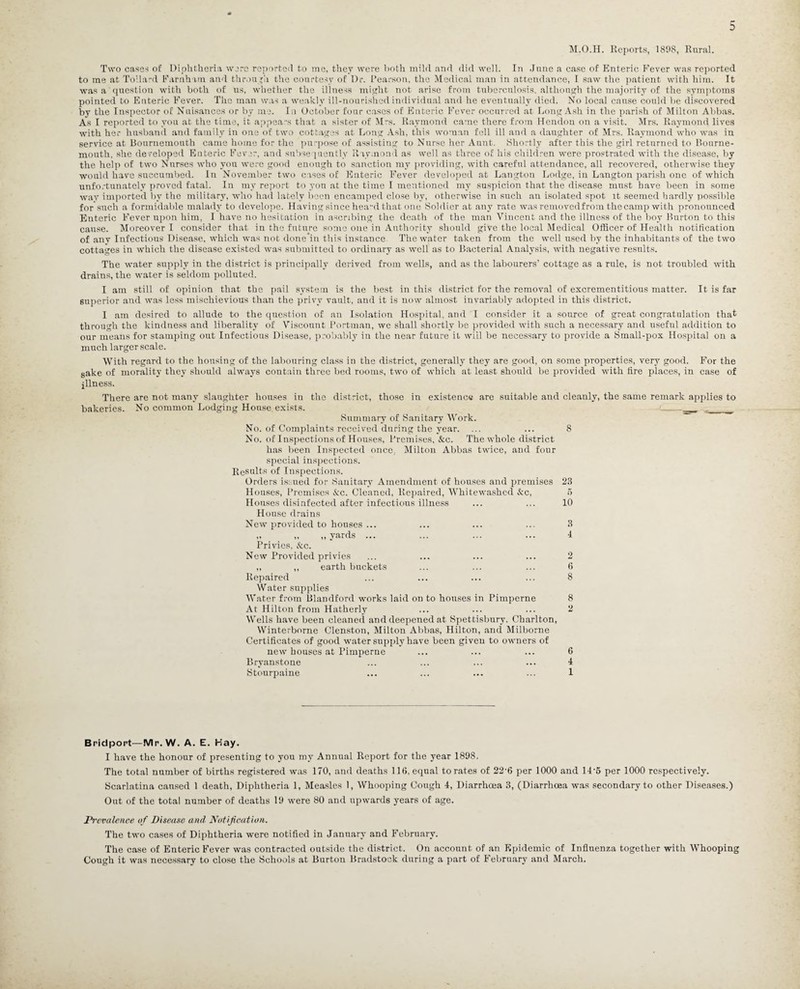 M.O.H. Reports, 1898, Rural. Two cases of Diphtheria were reported to me, they were both mild and did well. In June a case of Enteric Fever was reported to me at Tollard Farnhim and throu gh the courtesy of Dr. Pearson, the Medical man in attendance, I saw the patient with him. It was a question with both of us, whether the illness might not arise from tuberculosis, although the majority of the symptoms pointed to Enteric Fever. The man was a weakly ill-nourished individual and he eventually died. No local cause could be discovered by the Inspector of Nuisances or by me. In October four cases of Enteric Fever occurred at Long Ash in the parish of Milton Abbas. As I reported to you at the time, it appeals that a sister of Mrs. Raymond came there from Hendon on a visit. Mrs. Raymond lives with her husband and family in one of two cottages at Long Ash, this woman fell ill and a daughter of Mrs. Raymond who was in service at Bournemouth came home for the purpose of assisting to Nurse her Aunt. Shortly after this the girl returned to Bourne¬ mouth. she developed Enteric Fever, and subsequently Raymond as well as three of his children were prostrated with the disease, by the help of two Nurses who you were good enough to sanction my providing, with careful attendance, all recovered, otherwise they would have succumbed. In November two cases oE Enteric Fever developed at Langtou Lodge, in Langton parish one of which unfortunately proved fatal. In my report to you at the time I mentioned my suspicion that the disease must have been in some way imported by the military, who had lately been encamped close by, otherwise in such an isolated spot it seemed hardly possible for such a formidable malady to develope. Having since head that one Soldier at any rate was removedfrom the camp with pronounced Enteric Fever upon him, I have no hesitation in ascribing the death of the man Vincent and the illness of the boy Burton to this cause. Moreover I consider that in the future some one in Authority should give the local Medical Officer of Health notification of any Infectious Disease, which was not done'in this instance The water taken from the well used by the inhabitants of the two cottages in which the disease existed was submitted to ordinary as well as to Bacterial Analysis, with negative results. The water supply in the district is principally derived from wells, and as the labourers’ cottage as a rule, is not troubled with drains, the water is seldom polluted. I am still of opinion that the pail system is the best in this district for the removal of excrementitious matter. It is far superior and was less mischievious than the privy vault, and it is now almost invariably adopted in this district. I am desired to allude to the question of an Isolation Hospital, and I consider it a source of great congratulation that through the kindness and liberality of Viscount Portman, we shall shortly be provided with such a necessary and useful addition to our means for stamping out Infectious Disease, probably in the near future it will be necessary to provide a Small-pox Hospital on a much larger scale. With regard to the housing of the labouring class in the district, generally they are good, on some properties, very good. For the sake of morality they should always contain three bed rooms, two of which at least should be provided with fire places, in case of illness. There are not many slaughter houses in the district, those in existence are suitable and cleanly, the same remark applies to bakeries. No common Lodging House exists. --- __ Summary of Sanitary Work. No. of Complaints received during the year. ... ... 8 No. of Inspections of Houses, Premises, &c. The whole district has been Inspected once. Milton Abbas twice, and four special inspections. Results of Inspections. Orders isr-ued for Sanitary Amendment of houses and premises 23 Houses, Premises &c. Cleaned, Repaired, Whitewashed &c, 5 Houses disinfected after infectious illness ... ... 10 House drains New provided to houses ... ... ... ... 3 ,, „ ,, yards ... ... ... ... 4 Privies, <fcc. New Provided privies ... ... ... ... 2 ,, „ earth buckets ... ... ... 6 Repaired ... ... ... ... 8 Water supplies Water from Blandford works laid on to houses in Pimperne 8 At Hilton from Hatherly ... ... ... 2 Wells have been cleaned and deepened at Spettisbury. Charlton, Winterborne Clenston, Milton Abbas, Hilton, and Milborne Certificates of good water supply have been given to owners of new houses at Pimperne ... ... ... 6 Bryanstone ... ... ... ... 4 Stourpaine ... ... ... ... 1 Bridport—Mr. W. A. E. Hay. I have the honour of presenting to you my Annual Report for the year 1898. The total number of births registered was 170, and deaths 116, equal to rates of 22’6 per 1000 and 14-6 per 1000 respectively. Scarlatina caused 1 death, Diphtheria 1, Measles 1, Whooping Cough 4, Diarrhoea 3, (Diarrhoea was secondary to other Diseases.) Out of the total number of deaths 19 were 80 and upwards years of age. Prevalence of Disease and Notification. The two cases of Diphtheria were notified in January and February. The case of Enteric Fever was contracted outside the district. On account of an Epidemic of Influenza together with Whooping Cough it was necessary to close the Schools at Burton Bradstock during a part of February and March.