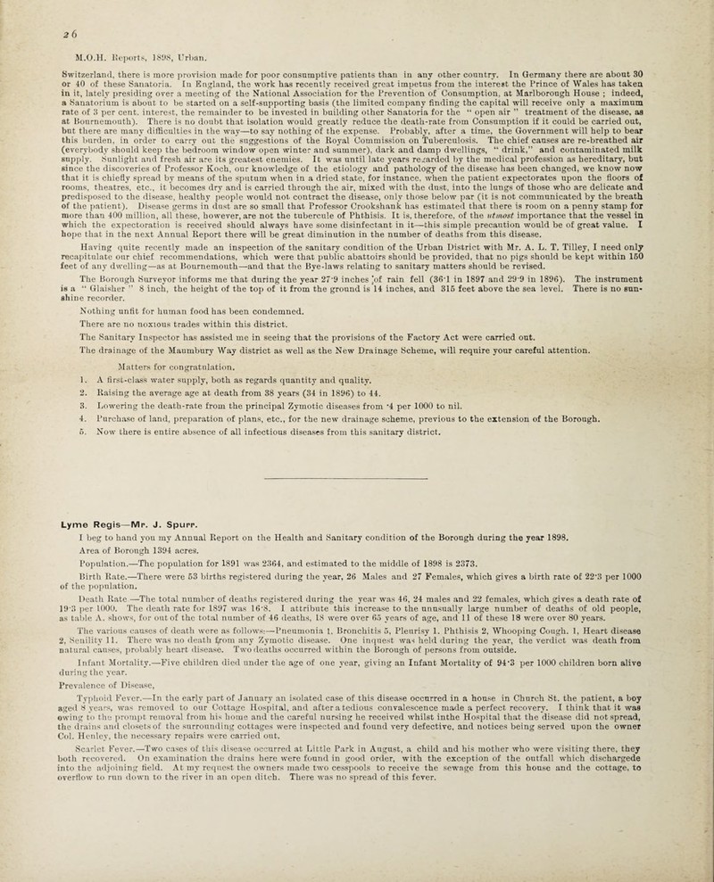 M.O.H. Reports, ] 81)8, Urban. Switzerland, there is more provision made for poor consumptive patients than in any other country. In Germany there are about 30 or 40 of these Sanatoria. In England, the work has recently received great impetus from the interest the Prince of Wales has taken in it, lately presiding over a meeting of the National Association for the Prevention of Consumption, at Marlborough House ; indeed, a Sanatorium is about to be started on a self-supporting basis (the limited company finding the capital will receive only a maximum rate of 3 per cent, interest, the remainder to be invested in building other Sanatoria for the “ open air ” treatment of the disease, as at Bournemouth). There is no doubt that isolation would greatly reduce the death-rate from Consumption if it could be carried out, but there are many difficulties in the way—to say nothing of the expense. Probably, after a time, the Government will help to bear this burden, in order to carry out the suggestions of the Royal Commission on Tuberculosis. The chief causes are re-breathed air (everybody should keep the bedroom window open winter and summer), dark and damp dwellings, “ drink,” and contaminated milk supply. iSunlight and fresh air are its greatest enemies. It was until late years regarded by the medical profession as hereditary, but since the discoveries of Professor Koch, our knowledge of the etiology and pathology of the disease has been changed, we know now that it is chiefly spread by means of the sputum when in a dried state, for instance, when the patient expectorates upon the floors of rooms, theatres, etc., it becomes dry and is carried through the air, mixed with the dust, into the lungs of those who are delicate and predisposed to the disease, healthy people would not contract the disease, only those below par (it is not communicated by the breath of the patient). Disease germs in dust are so small that Professor Crookshank has estimated that there is room on a penny stamp for more than 400 million, all these, however, are not the tubercule of Phthisis. It is, therefore, of the utmost importance that the vessel in which the expectoration is received should always have some disinfectant in it—this simple precaution would be of great value. I hope that in the next Annual Report there will be great diminution in the number of deaths from this disease. Having quite recently made an inspection of the sanitary condition of the Urban District with Mr. A. L. T. Tilley, I need only recapitulate our chief recommendations, which were that public abattoirs should be provided, that no pigs should be kept within 150 feet of any dwelling—as at Bournemouth—and that the Bye-laws relating to sanitary matters should be revised. The Borough Surveyor informs me that during the year 27 9 inches !of rain fell (36-l in 1897 and 29 9 in 1896). The instrument is a “ Glaisher ” 8 inch, the height of the top of it from the ground is 14 inches, and 315 feet above the sea level. There is no sun¬ shine recorder. Nothing unfit for human food has been condemned. There are no noxious trades within this district. The Sanitary Inspector has assisted me in seeing that the provisions of the Factory Act were carried out. The drainage of the Maumbury Way district as well as the New Drainage Scheme, will require your careful attention. Matters for congratulation. 1. A first-class water supply, both as regards quantity and quality. 2. Raising the average age at death from 38 years (34 in 1896) to 44. 3. Lowering the death-rate from the principal Zymotic diseases from -4 per 1000 to nil. 4. Purchase of land, preparation of plans, etc., for the new drainage scheme, previous to the extension of the Borough. 5. Now there is entire absence of all infectious diseases from this sanitary district. Lyme Regis—Mr. J. Spurr. I beg to hand yon my Annual Report on the Health and Sanitary condition of the Borough during the year 1898. Area of Borough 1394 acres. Population.—The population for 1891 was 2364, and estimated to the middle of 1898 is 2373. Birth Rate.—There were 53 births registered during the year, 26 Males and 27 Females, which gives a birth rate of 22-3 per 1000 of the population. Death Rate —The total number of deaths registered during the year was 46, 24 males and 22 females, which gives a death rate of 19-3 per 1000. The death rate for 1897 was 16'8. I attribute this increase to the unusually large number of deaths of old people, as table A. shows, for out of the total number of 46 deaths, L8 were over 65 years of age, and 11 of these 18 were over 80 years. The various causes of death were as follows:—Pneumonia L, Bronchitis 5, Pleurisy 1. Phthisis 2, Whooping Cough. 1, Heart disease 2, Senility 11. There was no death f,rom any Zymotic disease. One inquest was held during the year, the verdict was death from natural causes, probably heart disease. Two deaths occurred within the Borough of persons from outside. Infant Mortality.—Five children died under the age of one year, giving an Infant Mortality of 94’3 per 1000 children born alive during the year. Prevalence of Disease, Typhoid Fever.—-In the early part of January an isolated case of this disease occurred in a house in Church St. the patient, a boy aged 8 years, was removed to our Cottage Hospital, and after a tedious convalescence made a perfect recovery. I think that it was owing to the prompt removal from his home and the careful nursing he received whilst inthe Hospital that the disease did not spread, the drains and closets of the surrounding cottages were inspected and found very defective, and notices being served upon the owner Col. Henley, the necessary repairs were carried out. Scarlet Fever.—Two cases of this disease occurred at Little Park in August, a child and his mother who were visiting there, they both recovered. On examination the drains here were found in good order, with the exception of the outfall which dischargede into the adjoining field. At my request the owners made two cesspools to receive the sewage from this house and the cottage, to overflow to run down to the river in an open ditch. There was no spread of this fever.