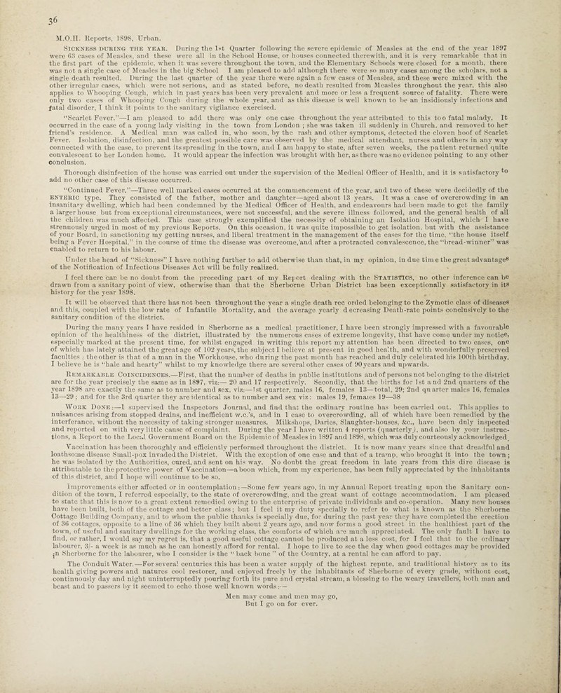 M.O.n. Reports, 1898, Urban. Sickness DURING the teak. During the 1st Quarter following the severe epidemic of Measles at the end of the year 1897 were 68 cases of Measles, and these were all in the School House, or houses connected therewith, and it is very remarkable that in the first part of the epidemic, when it was severe throughout the town, and the Elementary Schools were closed for a month, there was not a single case of Measles in the big School I am pleased to add although there were so many cases among the scholars, not a single death resulted. During the last quarter of the year there were again a few cases of Measles, and these were mixed with the other irregular cases, which were not serious, and as stated before, no death resulted from Measles throughout the year, this also applies to Whooping Cough, which in past years has been very prevalent and more or less a frequent source of fatality. There were only two cases of Whooping Cough during the whole year, and as this disease is well known to be an insidiously infectious and fatal disorder, I think it points to the sanitary vigilance exercised. “Scarlet Fever.”—lam pleased to add there was only one case throughout the year attributed to this too fatal malady. It occurred in the case of a young lady visiting in the town from London ; she was taken ill suddenly in Church, and removed to her friend’s residence. A Medical man was called in, who soon, by the rash and other symptoms, detected the cloven hoof of Scarlet Fever. Isolation, disinfection, and the greatest possible care was observed by the medical attendant, nurses and others in any way connected with the case, to prevent its spreading in the town, and I am happy to state, after seven weeks, the patient returned quite convalescent to her London home. It would appear the infection was brought with her, as there was no evidence pointing to any other conclusion. Thorough disinfection of the house was carried out under the supervision of the Medical Officer of Health, and it is satisfactory to add no other case of this disease occurred. “Continued Fever.—Three well marked cases occurred at the commencement of the year, and two of these were decidedly of the enteric type. They consisted of the father, mother and daughter—aged about 13 years. It was a case of overcrowding in an insanitary dwelling, which had been condemned bv the Medical Officer of Health, and endeavours had been made to get the family a larger house but from exceptional circumstances, were not successful, and the severe illness followed, and the general health of all the children was much affected. This case strongly exemplified the necessity of obtaining an Isolation Hospital, which I have strenuously urged in most of my previous Reports. On this occasion, it was quite impossible to get isolation, but with the assistance of your Board, in sanctioning my getting nurses, and liberal treatment in the management of the cases for the time, “the house itself being a Fever Hospital,” in the course of time the disease was overcome,'and after a protracted convalescence, the “bread-winner” was enabled to return to his labour. Under the head of “Sickness” I have nothing further to add otherwise than that, in my opinion, in due tim e the great advantage8 of the Notification of Infectious Diseases Act will be fully realized. I feel there can be no doubt from the preceding part of my Report dealing with the Statistics, no other inference can be drawn from a sanitary point of view, otherwise than that the Sherborne Urban District has been exceptionally satisfactory in its history for the year 1898. It will be observed that there has not been throughout the year a single death rec orded belonging to the Zymotic class of diseases and this, coupled with the low rate of Infantile Mortality, and. the average yearly d ecreasing Death-rate points conclusively to the sanitary condition of the district. During the many years 1 have resided in Sherborne as a medical practitioner, I have been strongly impressed with a favourable opinion of the healthiness of the district, illustrated by the numerous cases of extreme longevity, that have come under my notice, especially marked at the present time, for whilst engaged in writing this report my attention has been directed to two cases, one of which has lately attained the great age of 102 years, the subject I believe at present in good health, and with wonderfully preserved faculties : the other is that of a man in the Workhouse, who during the past month has reached and duly celebrated his 100th birthday. I believe he is “hale and hearty” whilst to my knowledge there are several other cases of 90ycars and upwards. Remarkable Coincidences.—First, that the number of deaths in public institutions and of persons not belonging to the district are for the year precisely the same as in 1897, viz:— 20 and 17 respectively. Secondly, that the births for 1st and 2nd quarters of the year 1898 are exactly the same as to number and sex, viz:—1st quarter, males 16, females 13—total, 29; 2nd quarter males 16, females 13—29 ; and for the 3rd quarter they are identical as to number and sex viz: males 19, females 19—38 Work Done;—-1 supervised the Inspectors Journal, and find that the ordinary routine has been carried out. This applies to nuisances arising from stopped drains, and inefficient w.c.’s, and in 1 case to overcrowding, all of which have been remedied by the interferance, without the necessity of taking stronger measures. Milkshops, Davies, Slaughter-houses, &c., have been duly inspected and reported on with very little cause of complaint. During the year I have written 4 reports (quarterly^, and also by your instruc¬ tions, a Report to the Local Government Board on the Epidemic of Measles in 1897 and 1898, which was duly courteously acknowledged. Vaccination has been thoroughly and efficiently performed throughout the district. It is now many years since that dreadful and loathsome disease Small-pox invaded the District. With the exeption of one case and that of a tramp, who brought it into the town ; he was isolated by the Authorities, cured, and sent on his way. No doubt the great freedom in late years from this dire disease is attributable to the protective power of Vaccination—a boon which, from my experience, has been fully appreciated by the inhabitants of this district, and I hope will continue to be so. Improvements either affected or in contemplation :—Some few years ago, in my Annual Report treating upon the Sanitary con¬ dition of the town, I referred especially, to the state of overcrowding, and the great want of cottage accommodation. I am pleased to state that this is now to a great extent remedied owing to the enterprise of private individuals and co-operation. Many new houses have been built, both of the cottage and better class; but I feel it my duty specially to refer to what is known as the Sherborne Cottage Building Company, and to whom the public thanks is specially due, for during the past year they have completed the erection of 36 cottages, opposite to a line of 36 which they built about 2 years ago, and now forms a good street in the healthiest part of the town, of useful and sanitary dwellings for the working class, the comforts of which are much appreciated. The only fault I have to find, or rather, I would say my regret is, that a good useful cottage cannot be produced at a less cost, for I feel that to the ordinary labourer, 3/- a week is as much as he can honestly afford for rental. I hope to live to see the day when good cottages may be provided jii Sherborne for the labourer, who I consider is the “ back bone ” of the Country, at a rental he can afford to pay. The Conduit Water.—For several centuries this has been a water supply of the highest repute, and traditional history as to its health giving powers and natures cool restorer, and enjoyed freely by the inhabitants of Sherborne of every grade, without cost, continuously day and night uninterruptedly pouring forth its pure and crystal stream, a blessing to the weary travellers, both man and beast and to passers by it seemed to echo those well known words:— Men may come and men may go, But I go on for ever.