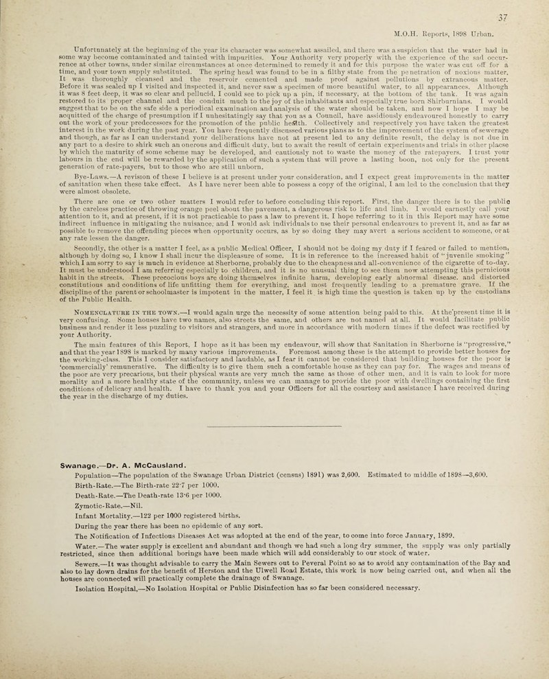 M.O.H. Reports, 1808 Urban. Unfortunately at the beginning of the year its character was somewhat assailed, and there was a suspicion that the water had in some way become contaminated and tainted with impurities. Your Authority very properly with the experience of the sad occur¬ rence at other towns, under similar circumstances at once determined to remedy it and for this purpose the water was cut off for a time, and your town supply substituted. The spring head was found to be in a filthy state from the penetration of noxious matter. It was thoroughly cleansed and the reservoir cemented and made proof against pollutions by extraneous matter. Before it was sealed up I visited and inspected it, and never saw a specimen of more beautiful water, to all appearances. Although it was 8 feet deep, it was so clear and pellucid, I could see to pick up a pin, if necessary, at the bottom of the tank. It was again restored to its proper channel and the conduit much to the joy of the inhabitants and especially true bom Shirburnians. I would suggest that to be on the safe side a periodical examination and analysis of the water should be taken, and now I hope I may be acquitted of the charge of presumption if I unhesitatingly say that you as a Council, have assidiously endeavoured honestly to carry out the work of your predecessors for the promotion of the public hefllth. Collectively and respectively you have taken the greatest interest in the work during the past year. You have frequently discussed various plans as to the improvement of the system of sewerage and though, as far as I can understand your deliberations have not at present led to any definite result, the delay is not due in any part to a desire to shirk such an onerous and difficult duty, but to await the result of certain experiments and trials in other placse by which the maturity of some scheme may be developed, and cautiously not to waste the money of the ratepayers. I trust your labours in the end will be rewarded by the application of such a system that will prove a lasting boon, not only for the present generation of rate-payers, but to those who are still unborn. Bye-Laws.—A revision of these I believe is at present under your consideration, and I expect great improvements in the matter of sanitation when these take effect. As I have never been able to possess a copy of the original, I am led to the conclusion that they were almost obsolete. There are one or two other matters I would refer to before concluding this report. First, the danger there is to the public by the careless practice of throwing orange peel about the pavement, a dangerous risk to life and limb. I would earnestly call your attention to it, and at present, if it is not practicable to pass a law to prevent it. I hope referring to it in this Report may have some indirect influence in mitigating the nuisance, and I would ask individuals to use their personal endeavours to prevent it, and as far as possible to remove the offending pieces when opportunity occurs, as by so doing they may avert a serious accident to someone, or at any rate lessen the danger. Secondly, the other is a matter I feel, as a public Medical Officer, I should not be doing my duty if I feared or failed to mention, although by doing so, I know I shall incur the displeasure of some. It is in reference to the increased habit of ‘‘juvenile smoking” which I am sorry to say is much in evidence at Sherborne, probably due to the cheapness and all-convenience of the cigarette of to-day. It must be understood I am referring especially to children, and it is no unusual thing to see them now attempting this pernicious habit in the streets. These precocious boys are doing themselves infinite harm, developing early abnormal disease, and distorted constitutions and conditions of life unfitting them for everything, and most frequently leading to a premature grave. If the discipline of the parent or schoolmaster is impotent in the matter, I feel it is high time the question is taken up by the custodians of the Public Health. Nomenclature in the town.—I would again urge the necessity of some attention being paid to this. At the'present time it is very confusing. Some houses have two names, also streets the same, and others are not named at all. It would facilitate public business and render it less puzzling to visitors and strangers, and more in accordance with modern times if the defect was rectified by your Authority. The main features of this Report, I hope as it has been my endeavour, will show that Sanitation in Sherborne is • ‘progressive,” and that the year 1898 is marked by many various improvements. Foremost among these is the attempt to provide better houses for the working-class. This I consider satisfactory and laudable, as I fear it cannot be considered that building houses for the poor is ‘commercially’ remunerative. The difficulty is to give them such a comfortable house as they can pay for. The wages and means of the poor are very precarious, but their physical wants are very much the same as those of other men, and it is vain to look for more morality and a more healthy state of the community, unless we can manage to provide the poor with dwellings containing the first conditions of delicacy and health. I have to thank you and your Officers for all the courtesy and assistance I have received during the year in the discharge of my duties. Swanage.—Dr. A. McCausland. Population—The population of the Swanage Urban District (census) 1891) was 2,600. Estimated to middle of 1898—3,600. Birth-Rate.—The Birth-rate 22‘7 per 1000. Death-Rate.—The Death-rate 13*6 per 1000. Zymotic-Rate.—Nil. Infant Mortality.—122 per 1000 registered births. During the year there has been no epidemic of any sort. The Notification of Infectious Diseases Act was adopted at the end of the year, to come into force January, 1899. Water.—The water supply is excellent and abundant and though we had such a long dry summer, the supply was only partially restricted, since then additional borings have been made which will add considerably to our stock of water. Sewers.—It was thought advisable to carry the Main Sewers out to Peveral Point so as to avoid any contamination of the Bay and also to lay down drains for the benefit of Herston and the Ulwell Road Estate, this work is now being carried out, and when all the houses are connected will practically complete the drainage of Swanage. Isolation Hospital,—No Isolation Hospital or Public Disinfection has so far been considered necessary.