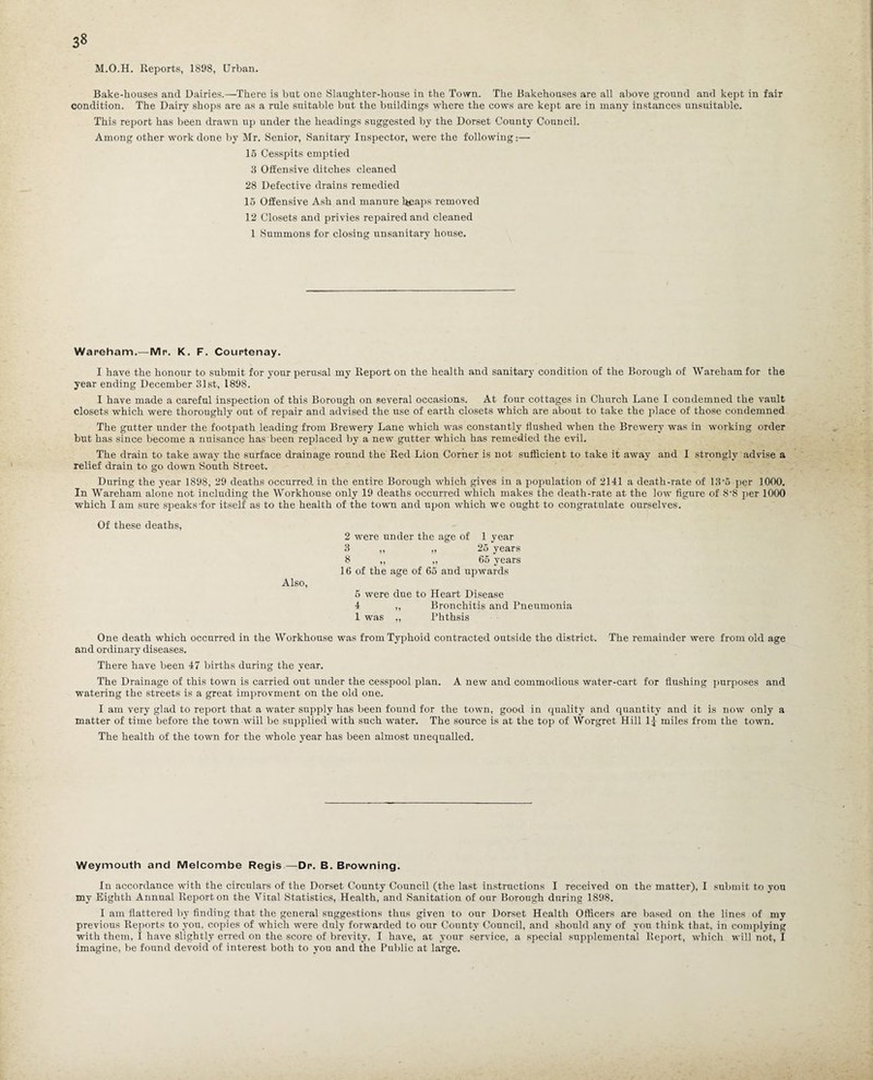 3» M.O.H. Reports, 1898, Urban. Bake-houses and Dairies.—There is but one Slaughter-house in the Town. The Bakehouses are all above ground and kept in fair condition. The Dairy shops are as a rule suitable but the buildings where the cows are kept are in many instances unsuitable. This report has been drawn up under the headings suggested by the Dorset County Council. Among other work done by Mr. Senior, Sanitary Inspector, were the following:— 15 Cesspits emptied 3 Offensive ditches cleaned 28 Defective drains remedied 15 Offensive Ash and manure heaps removed 12 Closets and privies repaired and cleaned l Summons for closing unsanitary house. Wareham.—Mr. K. F. Courtenay. I have the honour to submit for your perusal my Report on the health and sanitary condition of the Borough of Wareham for the year ending December 31st, 1898. I have made a careful inspection of this Borough on several occasions. At four cottages in Church Lane I condemned the vault closets which were thoroughly out of repair and advised the use of earth closets which are about to take the place of those condemned The gutter under the footpath leading from Brewery Lane which was constantly flushed when the Brewery was in working order but has since become a nuisance has been replaced by a new gutter which has remedied the evil. The drain to take away the surface drainage round the Red Lion Corner is not sufficient to take it away and I strongly advise a relief drain to go down South Street. During the year 1898, 29 deaths occurred in the entire Borough which gives in a population of 2141 a death-rate of 13'5 per 1000. In Wareham alone not including the Workhouse only 19 deaths occurred which makes the death-rate at the low figure of 8'S per 1000 which I am sure speaks for itself as to the health of the town and upon which we ought to congratulate ourselves. Of these deaths, 2 were under the age of 1 year 3 „ „ 25 years 8 ,, „ 65 years 16 of the age of 65 and upwards Also, 5 were due to Heart Disease 4 ,, Bronchitis and Pneumonia 1 was ,, l’hthsis One death which occurred in the Workhouse was from Typhoid contracted outside the district. The remainder were from old age and ordinary diseases. There have been 47 births during the year. The Drainage of this town is carried out under the cesspool plan. A new and commodious water-cart for flushing purposes and watering the streets is a great improvment on the old one. I am very glad to report that a water supply has been found for the town, good in quality and quantity and it is now only a matter of time before the town will be supplied with such water. The source is at the top of Worgret Hill 1| miles from the town. The health of the town for the whole year has been almost unequalled. Weymouth and Melcombe Regis—Dr. B. Browning. In accordance with the circulars of the Dorset County Council (the last instructions I received on the matter), I submit to you my Eighth Annual Report on the Vital Statistics, Health, and Sanitation of our Borough during 1898. I am flattered by finding that the general suggestions thus given to our Dorset Health Officers are based on the lines of my previous Reports to you, copies of which were duly forwarded to our County Council, and should any of you think that, in complying with them, I have slightly erred on the score of brevity, I have, at, your service, a special supplemental Report, which will not, I imagine, be found devoid of interest both to you and the Public at large.