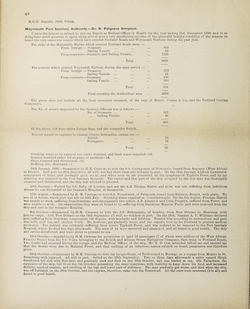M.O.H. Reports, 1898, Urban. Weymouth Port Sanitary Authority.—Dr. R. Palgrave Simpson. I have the honour to submit to you my Report as Medical Officer of Health for the year ending 31st December, 1898, and in so doing have much pleasure in again being able to give a very satisfactory account of the generally healthy condition of the seamen on board the very numerous vessels which have entered Portland Roads and Weymouth Harbour during the past year. The ships of the Mercantile Marine which entered Portland Roads were :— From foreign —- Steamers ... ... ... 819 Sailing Vessels ... ... ... 82 From coastwise—Steamers and Sailing Vessels... ... 1195 Total ... 2096 The number which entered Weymouth Harbour during the same period :— From foreign — Steamers ... ... ... 572 Sailing Vessels ... ... ... 21 From coastwise—Steamers ... ... ... 130 Sailing Vessels ... ... .. 160 Total ... 883 Total entering the Authorities’ area .. 2979 The above does not include all the local excursion steamers, or the tugs of Messrs. Cosens & Co., and the Portland Coaling Company’s. The No. of vessels inspected by the Sanitary Officials was as follows :— No. of Steamers ... „ Sailing Vessels Total Of the above, 118 were under foreign flags, and the remainder British. Notices served on captains to cleanse closets, forecastles, cabins, etc :—- British Foreigners Total 312 48 460 10 19 29 Drinking water to be pumped out, tanks cleansed, and fresh water supplied—10. Seamen removed either for sickness or accident—16. Ships cleansed and disinfected—13. Bedding, etc., destroyed—-1. 16th January, 1898.—Summoned by H.M. Customs to visit the S.S. Cairngowen, of Newcastle, bound from Rupsque (West Africa) to Bremin. Left port on 29th December, all well, nor had there been any sickness in port. On the 11th January Andrew Lawrenson complained of fever, and gradually grew worse, and when seen by me presented all the symptoms of Typhoid Fever, and by my direction was removed to the Port Sanitary Hospital. The cabins and that part of the ship occupied by the sick man was thoroughly cleansed qnd disinfected, and the ship was allowed to proceed. 20th Jauuary.—Visited the S.S. Ruby, of London, and saw the A.B. Thomas Butler, and as he was not suffering from infectious disease lie was forwarded to the Seamen’s Hospital, at Greenwich. 17th August.—Summoned by H. M. Customs to visit S.S. Pencalwick, of Falmouth, bound from Galatz to Bergen, with grain. No one ill at Galatz, which port was left on 30th July. Drinking water supplied at Constantinople. On the 7th August, Fireman Harold was unable to work, suffering from Diarrhoea, aud subsequently two others, A.B. Adamson and Cook Pingelly, suffered from Fever, and were unable to work. On examination they were all found to he suffering from Danubian Malarial Fever, and were removed from the ship and sent to the Seamen’s Hospital. 8th October.—Summoned by H.M. Customs to visit the S.S. Bishopsgate, of London, from New Orleans to Hamburg, with genera' cargo. Left New Orleans on the 14th September a’l well, no sickness in port. On the 24th, Seaman A. P. Williams declared sick, suffering from Diarrhoea, temperature 105 degrees, with headache and delirium. Treated him according to instructions, and gave him milk, beef tea, and chicken broth. He, however, got gradually worse, and the captain bore up for Portland to procure medical as-istance. The patient was evidently suffering from severe Typhoid Fever, and was ordered to be removed to the Port Sanitary Hospital, where he died live days afterwards. The crew of 24 were mustered and examined, and all found in good health. The ship and cabins disinfected, and leave given to proceed to sea. 23rd October.—Applied to by H.M. Customs for permission to land 19 passengers (7 of whom were soldiers of the West African Frontier Force) from the S.S. Volta, belonging to the British and African Steam Navigation Company, then lying in Portland Roads. Two deaths had occurred during the voyage, and the Medical Officer of the ship, Mr. R. D. Cox, attended before me and assured me that the deaths were due to Malarial Fever, and that nothing of an infectious nature existed on board, permission was therefore given. 29th October.—Summoned by H.M. Customs to visit the barque Ocean, of Tredestraud in Norway, on a voyage from Mexico to St. Petersburg with logwood. All well in port. Sailed on the 29th September. Two or three days afterwards a sailor named Oloph Gunderson fell sick with Beri-beri, and gradually sank and died on the 10th October, and was buried at sea. Ole Tallacksen, the carpenter of the ship, fell ill on the 7th October, presenting the same symptoms, with inability to keep down his food, and increased debility, marked anaemia, and swelling of the legs and lower part of abdomen. The man gradually got worse, and died when the ship was off Portland, on the 28th October, and the captain, therefore, came into the Roadstead. All the crew were mustered (9 in all) and found in good health.