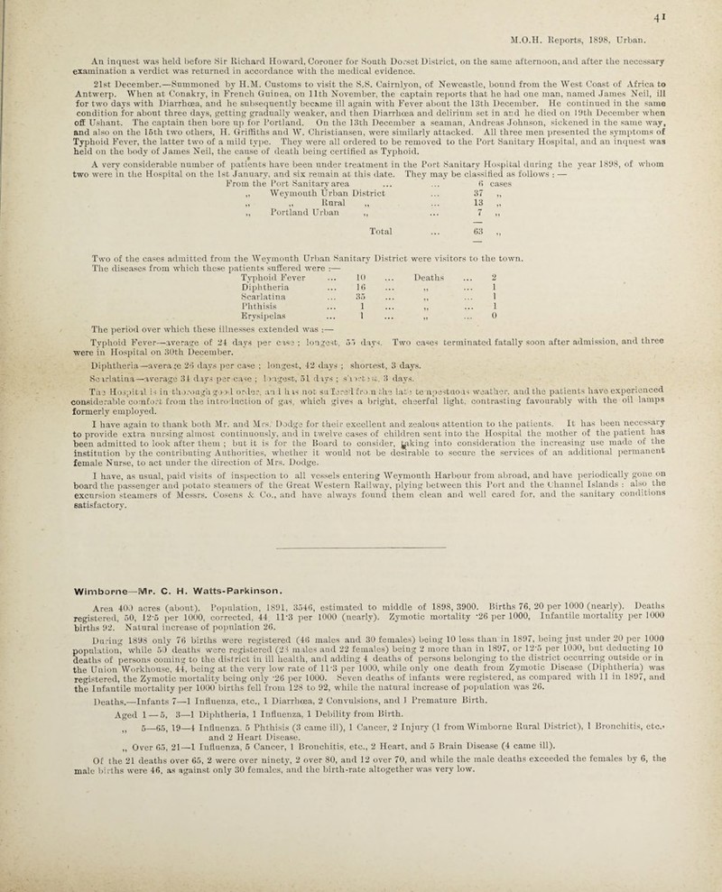 M.O.H. Reports, 1898, Urban. An inquest was held before Sir Richard Howard, Coroner for South Dorset District, on the same afternoon, and after the necessary examination a yerdict was returned in accordance with the medical evidence. 21st December.—Summoned by H.M. Customs to visit the S.S. Cairnlvon, of Newcastle, bound from the West Coast of Africa to Antwerp. When at Conakry, in French Guiuea, on 11th November, the captain reports that he had one man, named James Neil, ill for two days with Diarrhoea, and he subsequently became ill again with Fever about the 13th December. He continued in the same condition for about three days, getting gradually weaker, and then Diarrhoea and delirium set in and he died on 19th December when off Ushant. The captain then bore up for Portland. On the 13th December a seaman, Andreas Johnson, sickened in the same way, and also on the 16th two others, H. Griffiths and W. Christiansen, were similarly attacked. All three men presented the symptoms of Typhoid Fever, the latter two of a mild type. They were all ordered to be removed to the Port Sanitary Hospital, and an inquest was held on the body of James Neil, the cause of death being certified as Typhoid. A very considerable number of patients have been under treatment in the Port Sanitary Hospital during the year 1898, of whom two were in the Hospital on the 1st January, and six remain at this date. They may be classified as follows : — From the Port Sanitary area ... ... (1 cases „ Weymouth Urban District ... 37 „ „ „ Rural ,, ... 13 „ ,, Portland Urban ,, ... 7 ,, Total ... 63 ,, Two of the cases admitted from the Weymouth Urban Sanitary District were visitors to the town. The diseases from which these patients suffered were :— Typhoid Fever 10 . Deaths 2 Diphtheria 16 • H 1 Scarlatina 35 • ,, 1 Phthisis 1 • 11 1 Erysipelas 1 • 11 0 The period over which these illnesses extended was :— Typhoid Fever—average of 21 days per case ; longest, 55 days. Two eases terminated fatally soon after admission, and three were in Hospital on 30th December. Diphtheria—average 26 days per case ; longest, 12 days ; shortest, 3 days. Scarlatina—average 31 days per case ; longest, 51 days ; short Jit. 3 days. The Hospital is in thorough good order, an 1 h is not sli fere 1 from the late tempestuous weather, and the patients have experienced considerable comfort from the introduction of gas, which gives a bright, cheerful light, contrasting favourably with the oil lamps formerly employed. I have again to thank both Mr. and Mrs. Dodge for their excellent and zealous attention to the patients. It has been necessary to provide extra nursing almost continuously, and in twelve cases of children sent into the Hospital the mother of the patient has been admitted to look after them ; but it is for the Board to consider, piking into consideration the increasing use made of the institution by the contributing Authorities, whether it would not be desirable to secure the services of an additional permanent female Nurse, to act under the direction of Mrs. Dodge. I have, as usual, paid visits of inspection to all vessels entering Weymouth Harbour from abroad, and have periodically gone on board the passenger and potato steamers of the Great Western Railway, plying between this Port and the Channel Islands : also the excursion steamers of Messrs. Cosens A Co., and have always found them clean and well cared for, and the sanitary conditions satisfactory. Wimbome—Mr. C. H. Watts-Parkinson. Area 400 acres (about). Population, 1891, 3546, estimated to middle of 1898,3900. Births 76, 20 per 1000 (nearly). Deaths registered, 50, 125 per 1000, corrected, 44 1D3 per 1000 (nearly). Zymotic mortality -26 per 1000, Infantile mortality per 1000 births 92. Natural increase of population 26. During 1898 only 76 births were registered (46 males and 30 females) being 10 less than in 1897, being just under 20 per 1000 population, while 50 deaths were registered (21 males and 22 females) being 2 more than in 1897, or 12'6 per 1000, but deducting 10 deaths of persons coming to the district in ill health, and adding 4 deaths of persons belonging to the district occurring outside or in the Union Workhouse, 44, being at the very low rate of 1P3 per 1000, while only one death from Zymotic Disease (Diphtheria) was registered, the Zvmotic mortality being only '26 per 1000. Seven deaths of infants were registered, as compared with 11 in 1897, and the Infantile mortality per 1000 births fell from 128 to 92, while the natural increase of population was 26. Deaths.—Infants 7—1 Influenza, etc., 1 Diarrhoea, 2 Convulsions, and .1 Premature Birth. Aged 1—5, 3—1 Diphtheria, 1 Influenza, 1 Debility from Birth. M 5—66, 19—4 Influenza. 6 Phthisis (3 came ill), 1 Cancer, 2 Injury (1 from Wimborne Rural District), 1 Bronchitis, etc.> and 2 Heart Disease. ,, Over 65, 21—1 Influenza, 6 Cancer, 1 Bronchitis, etc., 2 Heart, and 5 Brain Disease (4 came ill). Of the 21 deaths over 65, 2 were over ninety, 2 over 80, and 12 over 70, and while the male deaths exceeded the females by 6, the male births were 46, as against only 30 females, and the birth-rate altogether was very low.