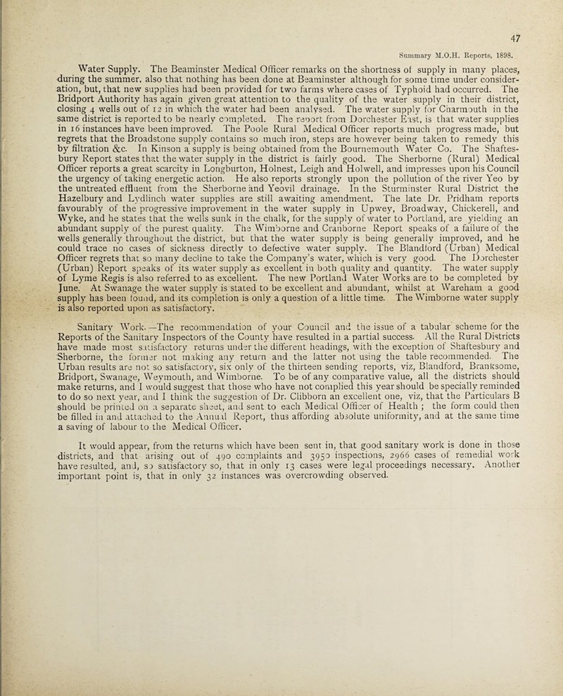 Summary M.O.H. Reports, 1898. Water Supply. The Beaminster Medical Officer remarks on the shortness of supply in many places, during the summer, also that nothing has been done at Beaminster although for some time under consider¬ ation, but, that new supplies had been provided for two farms where cases of Typhoid had occurred. The Bridport Authority has again given great attention to the quality of the water supply in their district, closing 4 wells out of 12 in which the water had been analysed. The water supply for Charmouth in the same district is reported to be nearly completed. The reoort from Dorchester East, is that water supplies in 16 instances have been improved. The Poole Rural Medical Officer reports much progress made, but regrets that the Broadstone supply contains so much iron, steps are however being taken to remedy this by filtration &c. In Kinson a supply is being obtained from the Bournemouth Water Co. The Shaftes¬ bury Report states that the water supply in the district is fairlyr good. The Sherborne (Rural) Medical Officer reports a great scarcity in Longburton, Holnest, Leigh and Holwell, and impresses upon his Council the urgency of taking energetic action. He also reports strongly upon the pollution of the river Yeo by the untreated effluent from the Sherborne and Yeovil drainage. In the Sturminster Rural District the Hazelbury and Lydlinch water supplies are still awaiting amendment. The late Dr. Pridham reports favourably of the progressive improvement in the water supply in Upwey, Broadway, Chickerell, and Wyke, and he states that the wells sunk in the chalk, for the supply of water to Portland, are yielding an abundant supply of the purest quality. The Wimborne and Cranborne Report speaks of a failure of the wells generally throughout the district, but that the water supply is being generally improved, and he could trace no cases of sickness directly to defective water supply. The Blandford (Urban) Medical Officer regrets that so many decline to take the Company’s water, which is very good. The Dorchester (Urban) Report speaks of its water supply as excellent in both quality and quantity. The water supply of Lyme Regis is also referred to as excellent. The new Portland Water Works are to be completed by June. At Swanage the water supply is stated to be excellent and abundant, whilst at Wareham a good supply has been found, and its completion is only a question of a little time. The Wimborne water supply is also reported upon as satisfactory. Sanitary Work. —The recommendation of your Council and the issue of a tabular scheme for the Reports of the Sanitary Inspectors of the County have resulted in a partial success. All the Rural Districts have made most satisfactory returns under the different headings, with the exception of Shaftesbury and Sherborne, the former not making any return and the latter not using the table recommended. The Urban results are not so satisfactory, six only of the thirteen sending reports, viz, Blandford, Branltsome, Bridport, Swanage, Weymouth, and Wimborne. To be of any comparative value, all the districts should make returns, and I would suggest that those who have not complied this year should be specially reminded to do so next year, and I think the suggestion of Dr. Clibborn an excellent one, viz, that the Particulars B should be printed on a separate sheet, and sent to each Medical Officer of Health ; the form could then be filled in and attached to the Annual Report, thus affording absolute uniformity, and at the same time a saving of labour to the Medical Officer. It would appear, from the returns which have been sent in, that good sanitary work is done in those districts, and that arising out of 490 complaints and 395° inspections, 2966 cases of remedial work have resulted, and, so satisfactory so, that in only 13 cases were legal proceedings necessary. Another important point is, that in only 32 instances was overcrowding observed.
