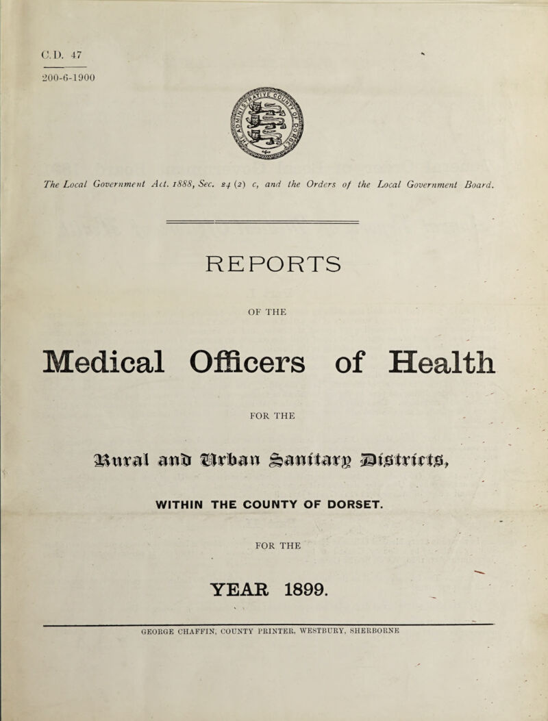 C.D. 47 s The Local Government Act. 1888, Sec. (2) c, and the Orders of the Local Government Board. REPORTS OF THE Medical Officers of Health FOR THE TUiral atnfr Urtiw JHuwtfafg WITHIN THE COUNTY OF DORSET. FOR THE YEAR 1899. GEORGE CHAFFIN, COUNTY PRINTER, WESTBURY, SHERBORNE
