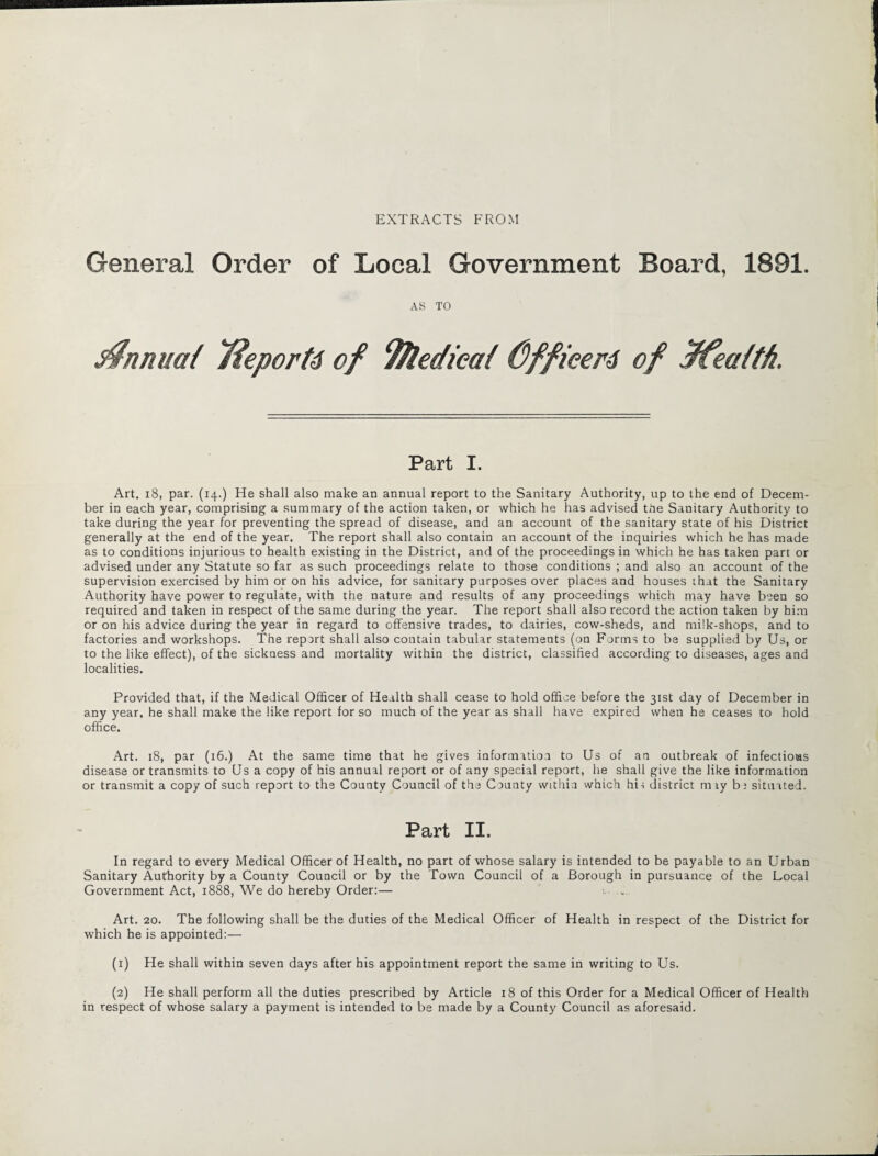 EXTRACTS FROM General Order of Local Government Board, 1891. AS TO S^nnuat Tieportd of 9$ledica{ Officers of ffealth. Part I. Art, 18, par. (14.) He shall also make an annual report to the Sanitary Authority, up to the end of Decem¬ ber in each year, comprising a summary of the action taken, or which he has advised the Sanitary Authority to take during the year for preventing the spread of disease, and an account of the sanitary state of his District generally at the end of the year. The report shall also contain an account of the inquiries which he has made as to conditions injurious to health existing in the District, and of the proceedings in which he has taken part or advised under any Statute so far as such proceedings relate to those conditions ; and also an account of the supervision exercised by him or on his advice, for sanitary purposes over places and houses that the Sanitary Authority have power to regulate, with the nature and results of any proceedings which may have been so required and taken in respect of the same during the year. The report shall also record the action taken by him or on his advice during the year in regard to offensive trades, to dairies, cow-sheds, and milk-shops, and to factories and workshops. The report shall also contain tabular statements (on Forms to be supplied by Us, or to the like effect), of the sickness and mortality within the district, classified according to diseases, ages and localities. Provided that, if the Medical Officer of Health shall cease to hold office before the 31st day of December in any year, he shall make the like report for so much of the year as shall have expired when he ceases to hold office. Art. 18, par (16.) At the same time that he gives information to Us of an outbreak of infections disease or transmits to Us a copy of his annual report or of any special report, he shall give the like information or transmit a copy of such report to the County Council of the Caunty within which hit district m ry b; situated. Part II. In regard to every Medical Officer of Health, no part of whose salary is intended to be payable to an Urban Sanitary Authority by a County Council or by the Town Council of a Borough in pursuance of the Local Government Act, 1888, We do hereby Order:— Art. 20. The following shall be the duties of the Medical Officer of Health in respect of the District for which he is appointed:— (1) He shall within seven days after his appointment report the same in writing to Us. (2) He shall perform all the duties prescribed by Article 18 of this Order for a Medical Officer of Health in respect of whose salary a payment is intended to be made by a County Council as aforesaid.