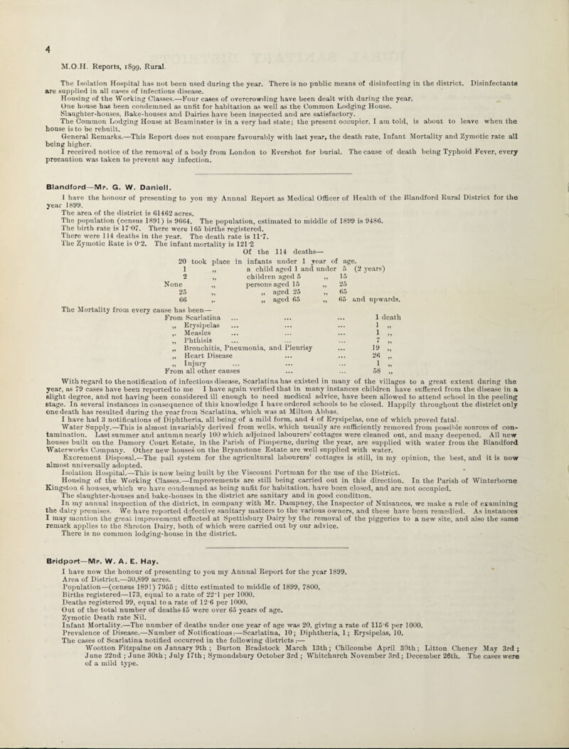 M.O.H. Reports, 1899, Rural. The Isolation Hospital has not been used daring the year. There is no public means of disinfecting in the district. Disinfectants are supplied in all cases of infectious disease. Housing of the Working Classes.—Four cases of overcrowding have been dealt with during the year. One house has been condemned as unfit for habitation as well as the Common Lodging House. Slaughter-houses, Bake-houses and Dairies have been inspected and are satisfactory. The Common Lodging House at Beaminster is in a very bad state; the present occupier, I am told, is about to leave when the house is to be rebuilt. General Remarks.—This Report does not compare favourably with last year, the death rate, Infant Mortality and Zymotic rate all being higher. I received notice of the removal of a body from London to Evershot for burial. The cause of death being Typhoid Fever, every precaution was taken to prevent any infection. Blandford—Mr. G. W. Daniell. I have the honour of presenting to you my Annual Report as Medical Officer of Health of the Blandford Rural District for the year 1899. The area of the district is 61462 acres. The population (census 1891) is 9664. The population, estimated to middle of 1899 is 9486. The birth rate is 17'07. There were 165 births registered. There were 114 deaths in the year. The death rate is 11*7. The Zymotic Rate is 0-2. The infant mortality is 121'2 Of the 114 deaths— 20 took place in infants under 1 year of age. 1 a child aged 1 and under 5 (2 years) 2 children aged 5 ,, i:, None persons aged 15 „ 26 25 „ aged 25 „ 65 66 ,. „ aged 66 65 and upwards. The Mortality from every cause has been— From Scarlatina 1 death „ Erysipelas ... 1 „ ,. Measles 1 „ ,, Phthisis 7 „ ,, Bronchitis, Pneumonia, and Pleurisy 12 „ „ Heart Disease ... 25 „ „ Injury ... 1 „ From all other causes ... 58 „ With regard to the notification of infectious disease, Scarlatina has existed in many of the villages to a great extent during the year, as 79 cases have been reported to me I have again verified that in many instances children have suffered from the disease in a slight degree, and not having been considered ill enough to need medical advice, have been allowed to attend school in the peeling stage. In several instances inconsequence of this knowledge I have ordered schools to be closed. Happily throughout the district only one death has resulted during the year from Scarlatina, which was at Milton Abbas. I have had 3 notifications of Diphtheria, all being of a mild form, and 4 of Erysipelas, one of which proved fatal. Water Supply.—This is almost invariably derived from wells, which usually are sufficiently removed from possible sources of con¬ tamination. Last summer and autumn nearly 100 which adjoined labourers’ cottages were cleaned out, and many deepened. All new houses built on the Damory Court Estate, in the Parish of Pimperne, during the year, are supplied with water from the Blandford Waterworks Company. Other new houses on the Bryanstone Estate are well supplied with water. Excrement Disposal.-—The pail system for the agricultural labourers’ cottages is still, in my opinion, the best, and it is now almost universally adopted. Isolation Hospital.—This is now being built by the Viscount Portman for the use of the District. Housing of the Working Classes.—Improvements are still being carried out in this direction. In the Parish of Winterborne Kingston ti houses, which we have condemned as being uufit for habitation, have been closed, and are not occupied. The slaughter-houses and bake-houses in the district are sanitary and in good condition. In my annual inspection of the district, in company with Mr. Dampney, the Inspector of Nuisances, we make a rule of examining the dairy premises. We have reported defective sanitary matters to the various owners, and these have been remedied. As instances I may mention the great improvement effected at Spettisbury Dairy by the removal of the piggeries to a new site, and also the same remark applies to the Shroton Dairy, both of which were carried out by our advice. There is no common lodging-house in the district. Bridport—Mr. W. A. E. Hay. I have now the honour of presenting to you my Annual Report for the year 1899. Area of District.—30,899 acres. Population—(census 1891) 7955; ditto estimated to middle of 1899, 7800. Births registered—173, equal to a rate of 22■ 1 per 1000. Deaths registered 99, equal to a rate of 126 per 1000. Out of the total number of deatha45 were over 65 years of age. Zymotic Death rate Nil. InEant Mortality.—The number of deaths under one year of age was 20. giving a rate of 115'6 per 1000. PrevalenceofDisea.se.—Number of Notifications:—Scarlatina, 10; Diphtheria, 1; Erysipelas, 10. The cases of Scarlatina notified occurred in the following districts:— Wootton Fitzpaine on January 9 th ; Burton Bradstock March 13th; Chilcombe April 30th; Litton Cheney May 3rd; June 22nd ; June 30th; July 17th; Symondsbury October 3rd ; Whitchurch November 3rd; December 26th. The cases were of a mild type.