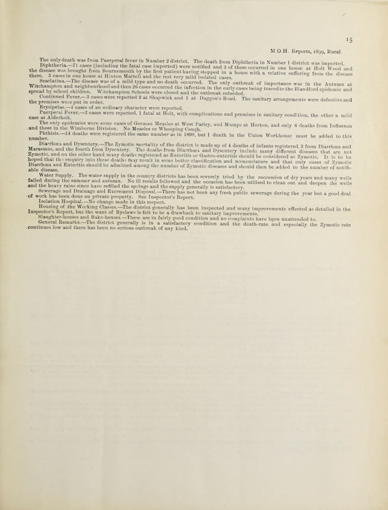 *5 M.O.H. Reports, 1899, Rural. The only death was from Puerperal fever in Number 2 district. The death from Diphtheria in Number 1 district was imported Diphtheria.—7 cases (including the fatal case imported) were notified and 8 of these occurred in one house at Holt Wood and the disease was brought from Bournemouth by the first patient having stopped in a house with a relative suffering from the disease there. 3 cases in one house at Hinton Martell and the rest very mild isolated cases Scarlatina-The disease was of a mild type and no death occurred. The only'outbreak of importance was in the Autumn at Witchampton and neighbourhood and then 2t cases occurred the infection in the early cases being traced to the Blandford epidemRand spread by school children. Witchampton Schools were closed and the outbreak subsided epidemic ana the rCPti 2 “ 5fc,pwick d 1 “ ■»«*•••• Bo«i. The »™ugemc»t8 «re def.c.ive „d Erysipelas.—4 cases of an ordinary character were reported. 1 *,?Ver' i cases were reported, 1 fatal at Holt, with complications and premises in sanitary condition, the other a mild case jil Aiuernoit. „m, MwTT wcrensome cases of German Measles at West Parley, and Mumps at Horton, and only 6 deaths from Influenza and these iu the \\ imbornc Division. 2So Measles or Whooping Cou<?h. Phthisis.—14 deaths were registered the same number as in 1898T but I death in the Union Workhouse must be added to this number. Diarrhoea and Dysentery.—The Zymotic mortality of the district is made up of 4 deaths of infants registered 3 from Diarrhoei Marasmus, and the fourth from Dysentery The deaths from Diarrhoea and Dysentery include many different diseases that are uou Zymotic, and on the other hand many deaths registered as Enteritis or Gastro-enteritis should be considered as Zymotic. It is to be hoped that th : enquiry into these deaths may result in some better classification and nomenclature and that only cases of Zymotic able disease ^ ^ I§ shoald be adautted amonS the number of Zymotic diseases and should then be added to the number of'notifi- . Water Supply. The water supply in the country districts has been severely tried by the succession of dry years and many wells uing the- summer alld autumn. No ill results followed and the occasion has been utilised to clean out' and deepen the wells and. the heavy rains since have refilled the springs and the supply generally is satisfactory. Sewerage and Drainage and Excrement Disposal,—There has not been any fresh public sewerage during the year but a good deal ol work has been done on private property. See Inspector’s Report. Isolation Hospital.—No change made in this respect. t H°usjng of the Working Classes —The district generally has been inspected and many improvements effected as detailed in the Inspector s Report, but the want of Byelaws is felt to be a drawback to sanitary improvements. Slaughter-houses and Bake-honses.—These are in fairly good condition and no complaints have been unattended to General Remarks.—The district generally is in a satisfactory condition and the death-rate and especially the Zymotic rate continues low and there has been no serious outbreak of any kind. J J 1 and e not