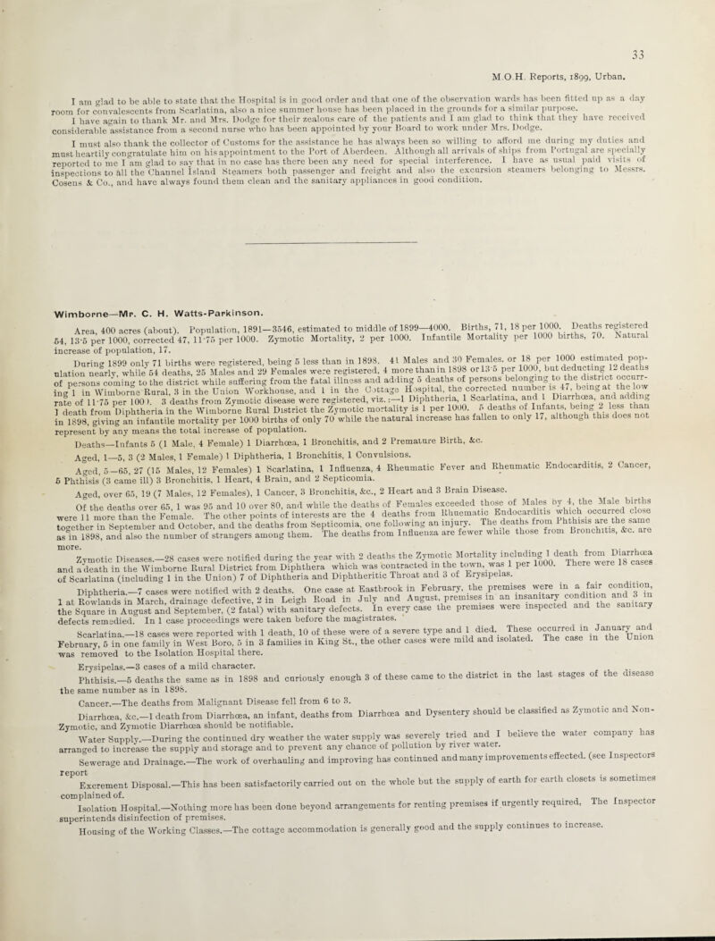 M.O.H. Reports, 1899, Urban. I am glad to be able to state that the Hospital is in good order and that one of the observation wards has been fitted up ns a day room for convalescents from Scarlatina, also a nice summer house has been placed in the grounds for a similar purpose. I have again to thank Mr. and Mrs. Dodge for their zealous care of the patients and 1 am glad to think that they have received considerable assistance from a second nurse who has been appointed by your Board to work under Mrs. Dodge. I must also thank the collector of Customs for the assistance he has always been so willing to afford me during my duties and must heartily congratulate him on his appointment to the Port of Aberdeen. Although all arrivals of ships from Portugal are specially reported to me I am glad to say that in no case has there been any need for special interference. I have as usual paid visits of inspections to all the°Channel island Steamers both passenger and freight and also the excursion steamers belonging to Messrs. Cosens Se Co., and have always found them clean and the sanitary appliances in good condition. Wimborne—Mr. C. H. Watts-Parkinson. Area, 400 acres (about). Population, 1891—3546, estimated to middle of 1899—4000. Births, 71, 18 per 1000. Deaths registered 64, 13-5 per 1000, corrected 47, 1D75 per 1000. Zymotic Mortality, 2 per 1000. Infantile Mortality per 1000 births, 10. Natural increase of population, 17. During 1899 only 71 births were registered, being 5 less than in 1898. 41 Males and 30 Females, or 181 per 1000 estimated pop¬ ulation nearly, while 64 deaths, 25 Males and 29 Females were registered, 4 morethanm 1898 or 13 o per 1000, but deducting U deaths of persons coming to the district while suffering from the fatal illness and adding 5 deaths of persons beiongmg to the district occurr¬ ing 1 in Wimborne Rural, 3 in the Union Workhouse, and 1 in the Cottage Hospital, the corrected number is 47, being at the low rate of 11'75 per 100 ). 3 deaths from Zymotic disease were registered, viz.1 Diphtheria, 1 Scarlatina, and l Diarrhoea, and adding I death from Diphtheria in the Wimborne Rural District the Zymotic mortality is 1 per 1000. 5 deaths of_Infaj\ts- ^l^this^oes not in 1898, giving an infantile mortality per 1000 births of only 70 while the natural increase has fallen to only 17, although this does not represent by any means the total increase of population. Deaths—Infants 5 (1 Male, 4 Female) 1 Diarrhoea, 1 Bronchitis, and 2 Premature Birth, Sec. Aged, 1—5, 3 (2 Males, 1 Female) 1 Diphtheria, 1 Bronchitis, 1 Convulsions. Aged, 5—65, 27 (16 Males, 12 Females) 1 Scarlatina, 1 Influenza, 4 Rheumatic Fever and Rheumatic Endocarditis, 2 Cancer, 6 Phthisis’(3 came ill) 3 Bronchitis, 1 Heart, 4 Brain, and 2 Septicomia. Aged, over 65, 19 (7 Males, 12 Females), 1 Cancer, 3 Bronchitis, Sec., 2 Heart and 3 Brain Disease. Of the deaths over 65, 1 was 95 and 10 over 80, and while the deaths of Females exceeded those of Males oy 4, the Male births were 11 more than the Female. The other points of interests are the 4 deaths from Hhuemattc Bnd^rditas ctose together in September and October, and the deaths from Septicomia. one following an injury. The deaths from as in 1898, and also the number of strangers among them. The deaths from Influenza are fewer while those fiom Bronchitis, &c. are m0re* . „ . , Zymotic Diseases.—28 cases were notified during the year with 2 deaths the Zymotic Mortality “eluding ‘de!*J and a death in the Wimborne Rural District from Diphthera which was contracted in the town, was 1 per 1000. There *ere 1 c of Scarlatina (including 1 in the Union) 7 of Diphtheria and Diphtheritic Throat and 3 of Erysipelas. Dinhtheria —7 cases were notified with 2 deaths. One case at Eastbrook in February, the premises were in a fair condition, Leigh Road i„ J.lv add Ahgaei.premises m a. the Square in August and September, (2 fatal) with sanitary defects. In every case the premises *ere inspected and the san ary defects remedied. In 1 case proceedings were taken before the magistrates. Scarlatina.—18 cases were reported with 1 death, 10 of these were of a severe type and 1 died These X^uXri February, 5 in one family in West Boro. 5 in 3 families in King St., the other cases were mild and so . was removed to the Isolation Hospital there. Erysipelas.—3 cases of a mild character. Phthisis.—5 deaths the same as in 1898 and curiously enough 3 of these came to the district in the last stages of the disease the same number as in 1896. Cancer.—The deaths from Malignant Disease fell from 6 to 3. Diarrhoea, &c.-l death from Diarrhoea, an infant, deaths from Diarrhoea and Dysentery should be classified as Zymotic and Non- Zymotic, and Zymotic Diarrhoea should be notifiable. Water Supply.—During the continued dry weather the water supply was severely tried and I believe the water company has arranged to increase the supply and storage and to prevent any chance of pollution by river water. Sewerage and Drainage—The work of overhauling and improving has continued and many improvements effected, (see Inspectors Excrement Disposal.—This has been satisfactorily carried out on the whole but the supply of earth for eaith closets is sometimes complained of. . _ r Isolation Hospital.—Nothing more has been done beyond arrangements for renting premises if urgently required, I he In spec to superintends disinfection of premises. Housing of the Working Classes.—The cottage accommodation is generally good and the supply continues to increase.