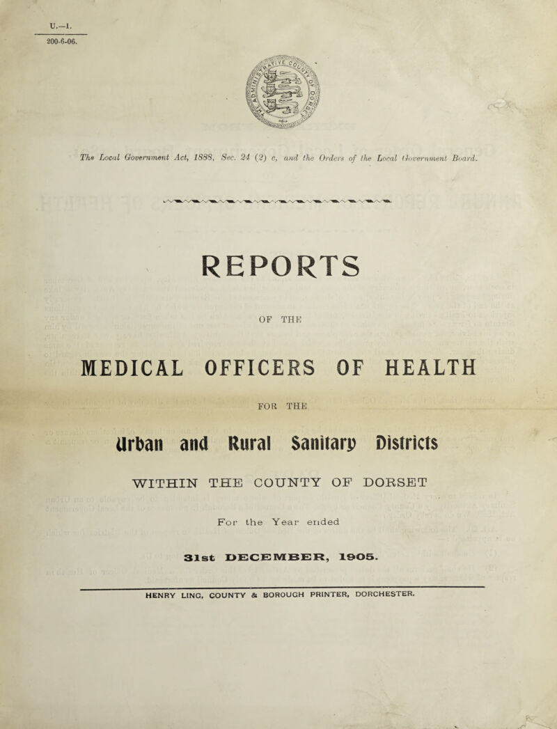 U.—1. 200-6-06. The Local Government Act, 1888, Sec. 24 (2) c, and the Orders of the Local Government Board. REPORTS OF THE MEDICAL OFFICERS OF HEALTH FOR THE Urban ana Rural Sanitary Districts WITHIN THE COUNTY OF DORSET For the Year ended 31st DECEMBER, 1905. HENRY LING, COUNTY & BOROUGH PRINTER. DORCHESTER.