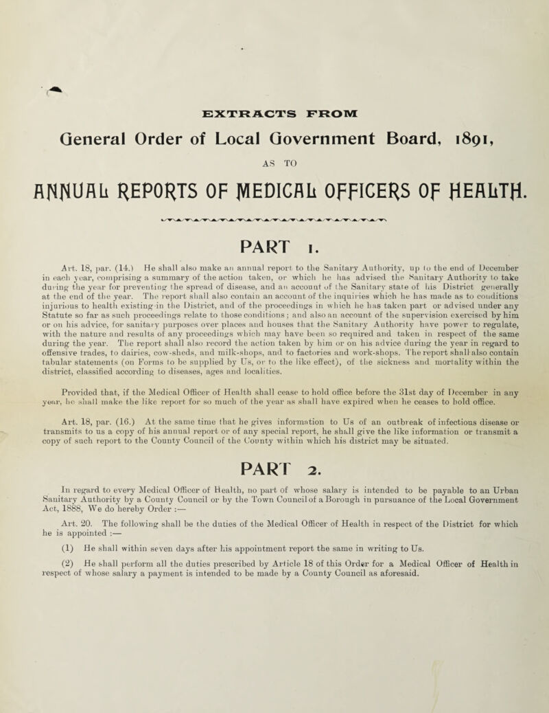 EXTRACTS FROM General Order of Local Government Board, 1891, AS TO ANNUAL REPORTS OF JVIEDICAL OFFICERS OF HEALTH. PART 1. Art. 18, par. (14.) He shall also make an annual report to the Sanitary Authority, up lo the end of December in each year, comprising a summary of the action taken, or which he lias advised the Sanitary Authority to take during the year for preventing the spread of disease, and an account of the Sanitary state of his District generally at the end of the year. The report shall also contain an account of the inquiries which he has made as to conditions injurious to health existing-in the District, and of the proceedings in which he has taken part or advised under any Statute so far as such proceedings relate to those conditions ; and also an account of the supervision exercised by him or on his advice, for sanitary purposes over places and houses that the Sanitary Authority have power to regulate, with the nature and results of any proceedings which may have been so required and taken in respect of the same during the year. The report shall also record the action taken by him or on his advice during the year in regard to offensive trades, to dairies, cow-sheds, and milk-shops, and to factories and work-shops. The report shall also contain tabular statements (on Forms to he supplied by Us, or to the like effect), of the sickness and mortality within the district, classified according to diseases, ages and localities. Provided that, if the Medical Officer of Health shall cease to hold office before the 31st day of December in any year, he shall make the like report for so much of the year as shall have expired when he ceases to hold office. Art. 18, par. (16.) At the same time that he gives information to Us of an outbreak of infectious disease or transmits to us a copy of his annual report or of any special report, he shall give the like information or transmit a copy of such report to the County Council of the County within which his district may be situated. PART 2. In regard to every Medical Officer of Health, no part of whose salary is intended to be payable to an Urban Sanitary Authority by a County Council or by the Town Council of a Borough in pursuance of the Local Government Act, 1888, We do hereby Order :— Art. 20. The following shall be the duties of the Medical Officer of Health in respect of the District for which he is appointed :— (1) He shall within seven days after his appointment report the same in writing to Us. (2) He shall perform all the duties prescribed by Article 18 of this Order for a Medical Officer of Health in respect of whose salary a payment is intended to be made by a County Council as aforesaid.