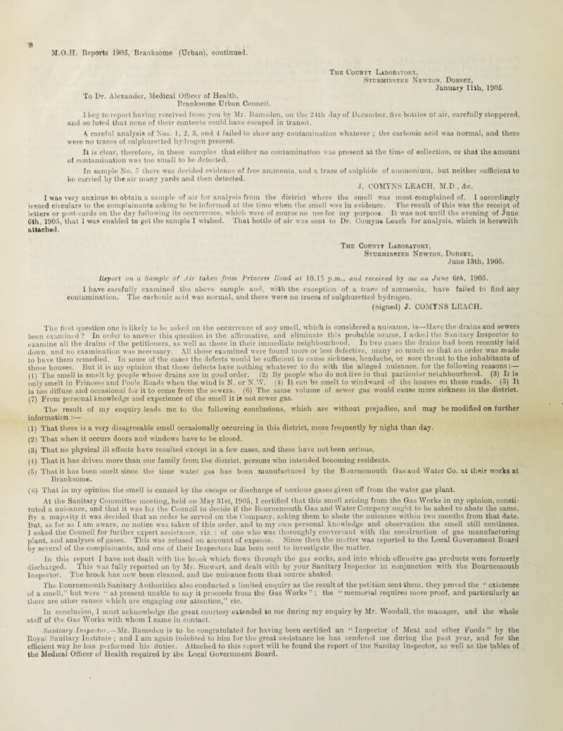 M.O.H. Reports 1905, Branksome (Urban), continued. To Dr. Alexander, Medical Officer of Health, Branksome Urban Council. The County Laboratory, Sttjrminster Newton, Dorset, January 11th, 1905. I beg to report having received from you by Mr. Kamsden, on the 21th day of December, five bottles of air, carefully stoppered, and so luted that none of their contents could have escaped in transit. A careful analysis of Nos. I, 2, 3, and 4 failed to show any contamination whatever ; the carbonic acid was normal, and there were no traces of sulphuretted hydrogen present. It is clear, therefore, in these samples that either no contamination was present at the time of collection, or that the amount of contamination was too small to be detected. In sample No. 5 there was decided evidence of free ammonia, and a trace of sulphide of ammonium, but neither sufficient to be carried by the air many yards and then detected. J. COMYNS LEACH, M.D., Ac. I was very anxious to obtain a sample of air for analysis from the district where the smell was most complained of. I accordingly issued circulars to the complainants asking to be informed at the time when the smell was in evidence. The result of this was the receipt of letters or post-cards on the day following its occurrence, which were of course no use for my purpose. It was not until the evening of June Gth, 1905, that I was enabled to get the sample I wished. That bottle of air was sent to Dr. Comyns Leach for analysis, which is herewith attached. The County Laboratory, Sturminster Newton, Dorset, June 13th, 1905. Report on a Sample of Air taken from Princes* Road at 10.15 p.m., and received by me on June 6th, 1905. I have carefully examined the above sample and, with the exception of a trace of ammonia, have failed to find any contamination. The carbonic acid was normal, and there were no traces of sulphuretted hydrogen. (signed) J. COMYNS LEACH. The first question one is likely to be asked on the occurrence of any smell, which is considered a nuisance, is—Have the drains and sewers been examined? In order to answer this question in the affirmative, and eliminate this probable source, I asked the Sanitary Inspector to examine all the drains of the petitioner's, as well as those in their immediate neighbourhood. In two cases the drains had been recently laid down, and no examination was necessary. All those examined were found more or less defective, many so much so that an order was made to have them remedied. In some of the cases the defects would be sufficient to cause sickness, headache, or sore throat to the inhabitants of those houses. But it is my opinion that these defects have nothing whatever to do with the alleged nuisance, for the following reasons:— (1) The smell is smelt by people whose drains are in good order. (2) By people who do not live in that particular neighbourhood. (3) It is only smelt in Princess and Poole Roads when the wind is N. or N.W. (4) It can be smelt to windward of the houses on these roads. _ (5)_ It is too diffuse and occasional for it to come from the sewers. (6) The same volume of sewer gas would cause more sickness in the district. (7) From personal knowledge and experience of the smell it is not sewer gas. The result of my enquiry leads me to the following conclusions, which are without prejudice, and may be modified on further information :— (1) That there is a very disagreeable smell occasionally occurring in this district, more frequently by night than day. (2) That when it occurs doors and windows have to be closed. (3) That no physical ill effects have resulted except in a few cases, and these have not been serious, (4) That it has driven more than one family from the district, persons who intended becoming residents. (5) That it has been smelt since the time water gas has been manufactured by the Bournemouth Gas and Water Co. at their works at Branksome. (li) That in my opinion the smell is caused by the escape or discharge of noxious gases given off from the water gas plant. At the Sanitary Committee meeting, held on May 31st, 1905, I certified that this smell arising from the Gas Works in my opinion, consti¬ tuted a nuisance, and that it was for the Council to decide if the Bournemouth Gas and Water Company ought to be asked to abate the same. By a majority it was decided that an order be served on the Company, asking them to abate the nuisance within two months from that date. But, as far as I am aware, no notice was taken of this order, and to my own personal knowledge and observation the smell still continues. I asked the Council for further expert assistauce, viz. : of one who was Ihoroughly conversant with the construction of gas manufacturing plant, and analyses of gases. This was refused on account of expense. Since then the matter was reported to the Local Government Board by several of the complainants, and one of their Inspectors has been sent to investigate the matter. In this report I have not dealt with the brook which flows through the gas works, and into which offeusive gas products were formerly discharged. This was fully reported on by Mr. Stewart, and dealt with by your Sanitary Inspector in conjunction with the Bournemouth Inspector. The brook bas now been cleaned, and the nuisance from that source abated. The Bournemouth Sanitary Authorities also conducted a limited enquiry as the result of the petition sent them, they proved the “ existence of a smell,” but were “ at present unable to say it proceeds from the Gas Works ” ; the “ memorial requires more proof, and particularly as there are other causes which are engaging our attention,” etc. In conclusion, I must acknowledge the great courtesy extended to me during my enquiry by Mr. Woodall, the manager, and the whole staff of the Gas Works with whom I came in contact. Sanitary Inspector.—Mr. Ramsden is to be congratulated for having been certified an “Inspector of Meat and other Foods” by the Royal Sanitary Institute ; and I am again indebted to him for the great assistance he has rendered me during the past year, and for the efficient way he has performed his duties. Attached to this report will be found the report of the Sanitay Inspector, as well as the tables of the Medical Officer of Health required by the Local Government Board.