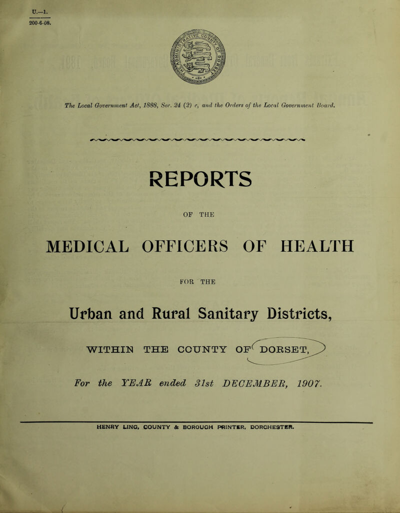 U.—1. 200-6-08. The Local Government Act, 1888, Sec. 24 (2) c, and the Orders of the Local Government Board. REPORTS OF THE MEDICAL OFFICERS OF HEALTH FOR THE Urban and Rural Sanitary Districts, WITHIN THE COUNTY OP1 DORSET, For the YEAR ended 31st DECEMBER1907. HENRY LING, COUNTY & BOROUGH PRINTER, DORCHESTER. L