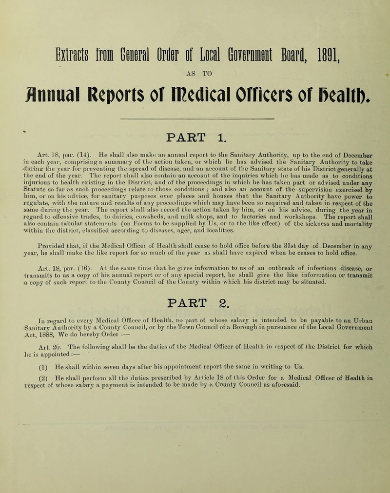 Extracts from General Order ef Local Gomuit Board, 1891, AS TO Annual Reports of medical Officers of ftealtb* PART 1. Art. 18, par. (14). He shall also make an annual report to the Sanitary Authority, up to the end of December in each year, comprising a summary of the action taken, or which he has advised the Sanitary Authority to take during the year for preventing the spread of disease, and an account of the Sanitary state of his District generally at the end of the year. The report shall also contain an account of the inquiries which lie has made as to conditions injurious to health existing in the District, and of the proceedings in which he has taken part or advised under any Statute so far as such pioceedings relate to those conditions ; and also an account of the supervision exercised by him, or on his advice, for sanitary purposes over places and houses that the Sanitary Authority have power to regulate, with the nature and results of any pioceedings which may have been so required and taken in respect of the same during the year. The report shall also lecord the action taken by him, or on his advice, during the year in regard to offensive trades, to dairies, cowsheds, and milk shops, and to factories and workshops. The report shall also contain tabular statements (on Forms to be supplied by Us, or to the like effect) of the sickness and mortality within the district, classified according to diseases, ages, and localities. Provided that, if the Medical Officei of Health shall cease to hold office before the 31st day of December in any year, he shall make the like report for so much of the year as shall have expired when he ceases to hold office. Art. 18, par. (16). At the same time that he gives information to us of an outbreak of infectious disease, or transmits to us a copy of his annual report or of any special report, he shall give the like information or transmit a copy of such report, to the County Council of the County within which his district may be situated. PART 2. In regard to every Medical Officer of Health, no part of whose salary is intended to be payable to an Urban Sanitary Authority by a County Council, or by the Town Council of a Borough in pursuance of the Local Government Act, 1888, We do hereby Ol der :— Art. 20. The following shall be the duties of the Medical Officer of Heallh in respect of the District for which he is appointed :— (1) He shall within seven days after his appointment report the same in writing to Us. (2) He shall perform all the duties prescribed by Article 18 of this Order for a Medical Officer of Health in respect of whose salary a payment is intended to be made by a County Council as aforesaid.